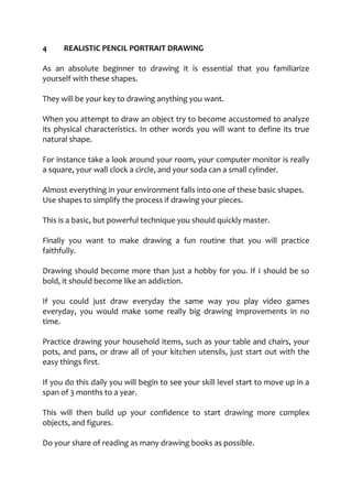 4 REALISTIC PENCIL PORTRAIT DRAWING
As an absolute beginner to drawing it is essential that you familiarize
yourself with these shapes.
They will be your key to drawing anything you want.
When you attempt to draw an object try to become accustomed to analyze
its physical characteristics. In other words you will want to define its true
natural shape.
For instance take a look around your room, your computer monitor is really
a square, your wall clock a circle, and your soda can a small cylinder.
Almost everything in your environment falls into one of these basic shapes.
Use shapes to simplify the process if drawing your pieces.
This is a basic, but powerful technique you should quickly master.
Finally you want to make drawing a fun routine that you will practice
faithfully.
Drawing should become more than just a hobby for you. If I should be so
bold, it should become like an addiction.
If you could just draw everyday the same way you play video games
everyday, you would make some really big drawing improvements in no
time.
Practice drawing your household items, such as your table and chairs, your
pots, and pans, or draw all of your kitchen utensils, just start out with the
easy things first.
If you do this daily you will begin to see your skill level start to move up in a
span of 3 months to a year.
This will then build up your confidence to start drawing more complex
objects, and figures.
Do your share of reading as many drawing books as possible.
 