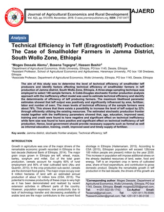 Technical Efficiency in Teff (Eragrostisteff) Production: The Case of Smallholder Farmers in Jamma District, South Wollo Zone, Ethiopia
AJAERD
Technical Efficiency in Teff (Eragrostisteff) Production:
The Case of Smallholder Farmers in Jamma District,
South Wollo Zone, Ethiopia
*Moges Dessale Alemu1, Bosena Tegegne2, Hassen Beshir3
1Department of Agricultural Economics, Wollo University, Ethiopia, PO box 1145, Dessie, Ethiopia
2Assistant Professor, School of Agricultural Economics and Agribusiness, Haramaya University, PO box 138 Dredawa,
Ethiopia
3Associate Professor, Department of Agricultural Economics, Wollo University, Ethiopia, PO box 1145, Dessie, Ethiopia
The aim of this study was to determine the level of technical efficiency of smallholder teff
producers and identify factors affecting technical efficiency of smallholder farmers in teff
production of Jamma district, South Wollo Zone, Ethiopia. A three-stage sampling technique was
employed to select 149 sample farmers. A Cobb-Douglas stochastic frontier production analysis
approach with the inefficiency effect model was used to estimate technical efficiency and identify
the determinants of efficiency of teff producing farmers. The maximum likelihood parameter
estimates showed that teff output was positively and significantly influenced by area, fertilizer,
labor and number of oxen. The mean levels of technical efficiency of the sample farmers were
about 78%. This shows that there exists a possibility to increase the level of teff output by 22%
through efficiently utilizing the existing resources. The estimated stochastic production frontier
model together with the inefficiency parameters showed that, age, education, improved seed,
training and credit were found to have negative and significant effect on technical inefficiency
while farm size was found to have positive and significant effect on technical inefficiency of teff
production. Hence, local government should provide necessary supports such as formal as well
as informal education, training, credit, improved seed and timely supply of fertilizer.
Key words: Jamma district, stochastic frontier analysis; Technical efficiency; teff
INTRODUCTION
Growth in agriculture was one of the major drivers of the
remarkable economic growth recorded in Ethiopia in the
last decade (National Bank of Ethiopia, 2014). The major
grain crops grown in Ethiopia are teff, wheat, maize,
barley, sorghum and millet. Out of the total grain
production, cereals account for roughly 60% of rural
employment and 80% of total cultivated land (Abu and
Quentin, 2013). In the crop production sub-sector, cereals
are the dominant food grains. The major crops occupy over
8 million hectares of land with an estimated annual
production of about 12 million tons (CSA, 2015). The
potential to increase productivity of these crops is very high
as it has been demonstrated and realized by recent
extension activities in different parts of the country.
However, population expansion, low productivity due to
lack of technology transfer and decreasing availability of
arable land are the major contributors to the current food
shortage in Ethiopia (Hailemariam, 2015). According to
CSA (2015), Ethiopian population will exceed 126(now
100 million people are present) million by the year 2030.
This increase in population will impose additional stress on
the already depleted resources of land, water, food and
energy. Teff is an important crop in terms of cultivated
area, share of food expenditure, and contribution to gross
domestic product. Despite the remarkable growth in teff
production in the last decade, the drivers of this growth are
*Corresponding author: Moges Dessale, Department of
Agricultural Economics, Wollo University, Ethiopia, PO box
1145, Dessie, Ethiopia. Email: mogesd2255@gmail.com,
Tel: ++251-922-55-1742; Co-Author Email:
2
bosenat@gmail.com, Tel: +251-911-76-5599;
3
hassenhusdien@gmail.com; Tel: +251-911-90-0138
Journal of Agricultural Economics and Rural Development
Vol. 4(2), pp. 513-519, November, 2018. © www.premierpublishers.org, ISSN: 2167-0477
Analysis
 