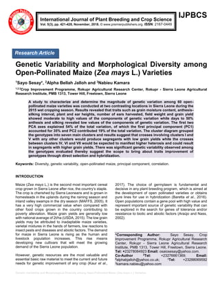 Genetic Variability and Morphological Diversity among Open-Pollinated Maize (Zea mays L.) Varieties
IJPBCS
Genetic Variability and Morphological Diversity among
Open-Pollinated Maize (Zea mays L.) Varieties
1Sayo Sesay*, 2Alpha Bellah Jalloh and 3Nabieu Kamara
1,2,3
Crop Improvement Programme, Rokupr Agricultural Research Center, Rokupr - Sierra Leone Agricultural
Research Institute, PMB 1313, Tower Hill, Freetown, Sierra Leone
A study to characterize and determine the magnitude of genetic variation among 60 open-
pollinated maize varieties was conducted at two contrasting locations in Sierra Leone during the
2015 wet cropping season. Results revealed that traits such as grain moisture content, anthesis-
silking interval, plant and ear heights, number of ears harvested, field weight and grain yield
showed moderate to high values of the components of genetic variation while days to 50%
anthesis and silking revealed low values of the components of genetic variation. The first two
PCA axes explained 54% of the total variation, of which the first principal component (PC1)
accounted for 35% and PC2 contributed 19% of the total variation. The cluster diagram grouped
the genotypes into seven main clusters and results suggest that crosses involving clusters I and
V with any other clusters would produce segregants with low grain yields while the crosses
between clusters IV, VI and VII would be expected to manifest higher heterosis and could result
in segregants with higher grain yields. There was significant genetic variability observed among
the genotypes evaluated thereby suggest the scope to bring about traits improvement of
genotypes through direct selection and hybridization.
Keywords: Diversity, genetic variability, open-pollinated maize, principal component, correlation.
INTRODUCTION
Maize (Zea mays L.) is the second most important cereal
crop grown in Sierra Leone after rice, the country’s staple.
The crop is cherished by Sierra Leoneans and is grown in
homesteads in the uplands during the raining season and
inland valley swamps in the dry season (MAFFS, 2005). It
has a very high commercial value when compared with
other food crops grown in the country contributing to
poverty alleviation. Maize grain yields are generally low
with national average of 2t/ha (USDA, 2015). The low grain
yields may be attributed to inadaptable maize varieties,
varietal mixtures in the hands of farmers, low reactions to
insect pests and diseases and abiotic factors. The demand
for maize in Sierra Leone is rising as the human and
livestock population increases. This rise means
developing new cultivars that will meet the growing
demand of the Sierra Leone population.
However, genetic resources are the most valuable and
essential basic raw material to meet the current and future
needs for genetic improvement of any crop (Kaur et al.,
2017). The choice of germplasm is fundamental and
decisive in any plant breeding program, which is aimed at
the development of open pollinated varieties or obtains
pure lines for use in hybridization (Baretta et al., 2016).
Open populations contain a gene pool with high value and
represent important source of genetic variability that can
be explored in the search for genes of tolerance and/or
resistance to biotic and abiotic factors (Araújo and Nass,
2002).
*Corresponding Author: Sayo Sesay, Crop
Improvement Programme, Rokupr Agricultural Research
Center, Rokupr - Sierra Leone Agricultural Research
Institute, PMB 1313, Tower Hill, Freetown, Sierra Leone.
Tel: +23278084923 Email: osaiosesay@yahoo.com.
Co-Author 2
Tel: +23276661369; Email:
2
alphabjalloh@yahoo.co.uk; 3Tel: +23288069592
3kamara.nabieu@yahoo.com
International Journal of Plant Breeding and Crop Science
Vol. 5(3), pp. 421-428, November, 2018. © www.premierpublishers.org. ISSN: 2167-0449
Research Article
 