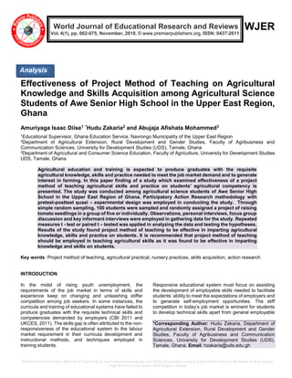 Effectiveness of Project Method of Teaching on Agricultural Knowledge and Skills Acquisition among Agricultural Science Students of Awe Senior
High School in the Upper East Region, Ghana
WJER
Effectiveness of Project Method of Teaching on Agricultural
Knowledge and Skills Acquisition among Agricultural Science
Students of Awe Senior High School in the Upper East Region,
Ghana
Amuriyaga Isaac Diise1 *Hudu Zakaria2 and Abujaja Afishata Mohammed3
1Educational Supervisor, Ghana Education Service, Navrongo Municipality of the Upper East Region
2Department of Agricultural Extension, Rural Development and Gender Studies, Faculty of Agribusiness and
Communication Sciences, University for Development Studies (UDS), Tamale, Ghana
3Department of Agricultural and Consumer Science Education, Faculty of Agriculture, University for Development Studies
UDS, Tamale, Ghana
Agricultural education and training is expected to produce graduates with the requisite
agricultural knowledge, skills and practice needed to meet the job market demand and to generate
interest in farming. In this paper finding of a study which examined effectiveness of a project
method of teaching agricultural skills and practice on students' agricultural competency is
presented. The study was conducted among agricultural science students of Awe Senior High
School in the Upper East Region of Ghana. Participatory Action Research methodology with
pretest-posttest quasi – experimental design was employed in conducting the study. Through
simple random sampling, 100 students were sampled and randomly assigned a project of raising
tomato seedlings in a group of five or individually. Observations, personal interviews, focus group
discussion and key informant interviews were employed in gathering data for the study. Repeated
measures t - test or paired t – tested was applied in analyzing the data and testing the hypotheses.
Results of the study found project method of teaching to be effective in imparting agricultural
knowledge, skills and practice on students. It is recommended that project method of teaching
should be employed in teaching agricultural skills as it was found to be effective in imparting
knowledge and skills on students.
Key words: Project method of teaching, agricultural practical, nursery practices, skills acquisition, action research
INTRODUCTION
In the midst of rising youth unemployment, the
requirements of the job market in terms of skills and
experience keep on changing and unleashing stiffer
competition among job seekers. In some instances, the
curricula and training of educational systems have failed to
produce graduates with the requisite technical skills and
competencies demanded by employers (CBI 2011 and
UKCES, 2011). The skills gap is often attributed to the non-
responsiveness of the educational system to the labour
market requirement in their curricula development and
instructional methods, and techniques employed in
training students.
Responsive educational system must focus on assisting
the development of employable skills needed to facilitate
students’ ability to meet the expectations of employers and
to generate self-employment opportunities. The stiff
competition in today’s job market is eminent for students
to develop technical skills apart from general employable
*Corresponding Author: Hudu Zakaria, Department of
Agricultural Extension, Rural Development and Gender
Studies, Faculty of Agribusiness and Communication
Sciences, University for Development Studies (UDS),
Tamale, Ghana. Email: hzakaria@uds.edu.gh
Analysis
World Journal of Educational Research and Reviews
Vol. 4(1), pp. 062-075, November, 2018. © www.premierpublishers.org, ISSN: 0437-2611
 