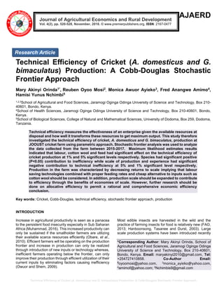 Technical Efficiency of Cricket (A. domesticus and G. bimaculatus) Production: A Cobb-Douglas Stochastic Frontier Approach
AJAERD
Technical Efficiency of Cricket (A. domesticus and G.
bimaculatus) Production: A Cobb-Douglas Stochastic
Frontier Approach
Mary Akinyi Orinda1*, Reuben Oyoo Mosi2
, Monica Awuor Ayieko3, Fred Anangwe Amimo4,
Hamisi Yunus Nchimbi5
1,2,3School of Agricultural and Food Sciences, Jaramogi Oginga Odinga University of Science and Technology, Box 210-
40601, Bondo, Kenya.
4School of Health Sciences, Jaramogi Oginga Odinga University of Science and Technology, Box 210-40601, Bondo,
Kenya.
5School of Biological Sciences, College of Natural and Mathematical Sciences, University of Dodoma, Box 259, Dodoma,
Tanzania.
Technical efficiency measures the effectiveness of an enterprise given the available resources at
disposal and how well it transforms these resources to get maximum output. This study therefore
investigated the technical efficiency of cricket, A. domesticus and G. bimaculatus, production at
JOOUST cricket farm using parametric approach. Stochastic frontier analysis was used to analyze
the data collected from the farm between 2015-2017. Maximum likelihood estimates results
indicated that labour, cotton wool and feed had significant effect on the technical efficiency of
cricket production at 1% and 5% significant levels respectively. Species had significant positive
(P<0.05) contribution to inefficiency while scale of production and experience had significant
negative contribution to technical inefficiency at 5% and 1% significant level respectively.
Production in the farm was characterized by decreasing returns to scale implying that labour
saving technologies combined with proper feeding rates and cheap alternative to inputs such as
cotton wool should be considered. In addition, production scale should be expanded to contribute
to efficiency through the benefits of economies of scale. However, further research should be
done on allocative efficiency to permit a rational and comprehensive economic efficiency
conclusion.
Key words: Cricket, Cobb-Douglas, technical efficiency, stochastic frontier approach, production
INTRODUCTION
Increase in agricultural productivity is seen as a panacea
to the persistent food insecurity especially in Sub Saharan
Africa (Muhammad, 2016). This increased productivity can
only be sustained if the smallholder farmers are utilizing
their available scarce resources efficiently (Obare, et al.,
2010). Efficient farmers will be operating on the production
frontier and increase in production can only be realized
through introduction of new inputs or technology whereas,
inefficient farmers operating below the frontier, can only
improve their production through efficient utilization of their
current inputs by eliminating factors causing inefficiency
(Owuor and Shem, 2009).
Most edible insects are harvested in the wild and the
practice of farming insects for food is relatively new (FAO,
2013; Hanboonsong, Tasanee and Durst, 2003). Large
scale production systems have been introduced recently
*Corresponding Author: Mary Akinyi Orinda, School of
Agricultural and Food Sciences, Jaramogi Oginga Odinga
University of Science and Technology, Box 210-40601,
Bondo, Kenya. Email: maryakinyi2010@gmail.com, Tel:
+254727410858. Co-Author Email:
2
oyoomosi@yahoo.com, 3monica_ayieko@yahoo.com,
4amimof@yahoo.com; 5Nchimbis9@gmail.com
Journal of Agricultural Economics and Rural Development
Vol. 4(2), pp. 520-528, November, 2018. © www.premierpublishers.org, ISSN: 2167-0477
Research Article
 