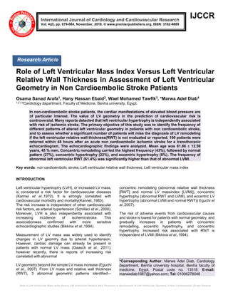 Role of Left Ventricular Mass Index Versus Left Ventricular Relative Wall Thickness in Assessment of Left Ventricular Geometry in Non Cardioembolic Stroke Patients
IJCCR
Role of Left Ventricular Mass Index Versus Left Ventricular
Relative Wall Thickness in Assessment of Left Ventricular
Geometry in Non Cardioembolic Stroke Patients
Osama Sanad Arafa1, Hany Hassan Ebaid2, Wael Mohamed Tawfik3, *Marwa Adel Diab4
1,2,3,4Cardiology department, Faculty of Medicine, Benha university, Egypt.
In non-cardioembolic stroke patients, the cardiac manifestations of elevated blood pressure are
of particular interest. The value of LV geometry in the prediction of cardiovascular risk is
controversial. Many reports detected that left ventricular hypertrophy is independently associated
with risk of ischemic stroke. The primary objective of this study was to identify the frequency of
different patterns of altered left ventricular geometry in patients with non cardioembolic stroke,
and to assess whether a significant number of patients will miss the diagnosis of LV remodeling
if the left ventricular relative wall thickness(RWT) is not evaluated or reported. 100 patients were
referred within 48 hours after an acute non cardioembolic ischemic stroke for a transthoracic
echocardiogram. The echocardiographic findings were analyzed. Mean age was 61.86 ± 12.59
years, 45 % men. Concentric remodeling carried the highest frequency (43%), followed by normal
pattern (27%), concentric hypertrophy (22%), and eccentric hypertrophy (8%). The frequency of
abnormal left ventricular RWT (61.4%) was significantly higher than that of abnormal LVMI.
Key words: non cardioembolic stroke; Left ventricular relative wall thickness; Left ventricular mass index
INTRODUCTION
Left ventricular hypertrophy (LVH), or increased LV mass,
is considered a risk factor for cardiovascular diseases
(Kannel et al.,1970). It is strongly correlated with
cardiovascular morbidity and mortality(Kannel.,1983).
The risk increase is independent of other cardiovascular
risk factors, as arterial hypertension (Schillaci et al., 2000).
Moreover, LVH is also independently associated with
increasing incidence of ischemicstroke. This
associationwas confirmed with more sensitive
echocardiographic studies (Bikkina et al.,1994).
Measurement of LV mass was widely used to identify
changes in LV geomtry due to arterial hypertension.
However, cardiac damage can already be present in
patients with normal LV mass (Gaasch et al., 2011);
however recently, there is reports of increasing risk
correlated with abnormal
LV geometry beyond the simple LV mass increase (Eguchi
et al., 2007). From LV mass and relative wall thickness
(RWT), 3 abnormal geometric patterns identified—
concentric remodeling (abnormal relative wall thickness
[RWT] and normal LV massindex [LVMI]), concentric
hypertrophy (abnormal RWT and LVMI), and eccentric LV
hypertrophy (abnormal LVMI and normal RWT)( Eguchi et
al.,2007).
The risk of adverse events from cardiovascular causes
and stroke is lowest for patients with normal geometry, and
gradually increases in patients with concentric
remodelling, eccentric hypertrophy, and concentric
hypertrophy. Increased risk associated with RWT is
independent of LVMI (Bikkina et al.,1994).
*Corresponding Author: Marwa Adel Diab, Cardiology
department, Benha university hospital, Benha faculty of
medicine, Egypt, Postal code no. 13518. E-mail:
marwadiab1987@yahoo.com; Tel: 01006278046
International Journal of Cardiology and Cardiovascular Research
Vol. 4(2), pp. 079-084, November, 2018. © www.premierpublishers.org, ISSN: 3102-9869
Research Article
 