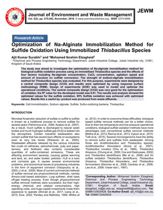 Optimization of Na-Alginate Immobilization Method for Sulfide Oxidation Using Immobilized Thiobacillus Species
JEWM
Optimization of Na-Alginate Immobilization Method for
Sulfide Oxidation Using Immobilized Thiobacillus Species
Ajit Kumar Surabhi1 and *Mohamed Ibrahim Elzagheid2
1,2Chemical and Process Engineering Technology Department, Jubail Industrial College, Jubail Industrial city, 31961,
Kingdom of Saudi Arabia
The study was aimed to investigate the optimization of Na-alginate immobilization method for
biological sulfide oxidation process using an immobilized Thiobacillus species and the effects of
four factors including Na-alginate concentration, CaCl2 concentration, agitation speed and
amount of inoculum on sulfide conversion. The strength of sodium-alginate immobilization
method for Thiobacillus species was evaluated. For this purpose, experiments were designed by
a central composite design (CCD) and results were optimized by using response surface
methodology (RSM). Design of experiments (DOE) was used to model and optimize the
operational conditions. The central composite design (CCD) was very good for the optimization
of variables; the R2
value for the developed model was 0.91. The results and analysis showed the
optimized values for the sulfide oxidation. 95% Sulfide oxidation was achieved with optimized
values. Beside this a useful by- product was produced from waste effluents.
Keywords: Cell Immobilization, Sodium alginate, Sulfide, Sulfur-oxidizing bacteria, Thiobacillus.
INTRODUCTION
Microbial Anaerobic reduction of sulfate or sulfite to sulfide
is known as a traditional process to remove sulfate for
several years (Tikhonova et al., 2006; Azabou et al., 2007).
As a result, much sulfide is discharged to natural water
bodies and much hydrogen sulfide gas (H2S) is leaked into
the atmosphere. Certain industrial wastewaters also
contain sulfide that has severe toxic effects on ecosystems
even at very low levels (Wiessner et al., 2005).
Wastewater effluents released by the various industries
like crude oil refineries, petrochemicals, pulp and paper,
tannery, and fertilizers also contains considerable
quantities of sulfur-contained emissions. These are
affecting environment severely, causing global warming
and land, air, and water bodies’ pollution. H2S is a toxic
and corrosive gas. It causes several environmental
problems, and economical issues to processing industries
in the form of equipment corrosion (Vaiopoulou et al.,
2005; Li et al., 2009). Most of current commercial methods
of sulfide removal are physicochemical methods, namely
Amoco-cold based adsorption, Lurgi sulfreen, shell class
off-gas treating process. Even though physicochemical
sulfide removal methods were successful, but their high-
energy, chemical, and catalyst consumptions, high
operating costs, and huge capital investments made them
expensive to operate (Ahmad et al., 2017; Liang et al.,
2015; Eow, 2002; Pandey and Malhotra, 1999; Midha et
al., 2012). In order to overcome these difficulties, biological
based sulfide removal methods can be a better choice.
Due to their low temperature and low-pressure operational
conditions, biological sulfide oxidation methods have more
advantages over conventional sulfide removal methods
[Midha et al., 2012; Ramos et al., 2013; Zytoon et al., 2014;
Toth et al., 2015). Several microorganisms have the ability
to remove sulfur and sulfides from wastewater. Among
those are Acidithiobacillus and Thiobacillus species:
Acidithiobacillus thiooxidans (Aroca et al., 2007),
Thiobacillus novellus (Cha et al., 1999), Thiobacillus
thioparus, (Chung et al., 2000; Cox and Deshusses, 2002)
and Thiobacillus denitrificans (Ma et al., 2006) and for
sulfide oxidation Thiobacillus denitrificans, Thiobacillus
thioparus, Thiobacillus thiooxidans, and Thiobacillus
ferrooxidans (Ramirez et al., 2009; Cardoso et al., 2006;
Lee et al., 2006; Visser eta l., 1997).
*Corresponding Author: Mohamed Ibrahim Elzagheid,
Chemical and Process Engineering Technology
Department, Jubail Industrial College, Jubail Industrial city,
31961, Kingdom of Saudi Arabia. Email:
elzagheid_m@jic.edu.sa, elzagheid66@yahoo.com, Tel:
00966133425428. Co-Author Email: ajit_KS@jic.edu.sa,
Tel: 00966133425424
Journal of Environment and Waste Management
Vol. 5(2), pp. 275-282, November, 2018. © www.premierpublishers.org. ISSN: 0274-6999
Research Article
 