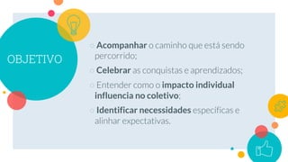 OBJETIVO
○ Acompanhar
○ Celebrar
○ impacto individual
influencia no coletivo
○ Identificar necessidades
 
