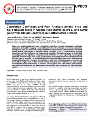 Correlation Coefficient and Path Analysis among Yield and Yield Related Traits in Upland Rice (Oryza sativa L. and Oryza glaberrima Steud)
Genotypes in Northwestern Ethiopia
IJPBCS
Correlation Coefficient and Path Analysis among Yield and
Yield Related Traits in Upland Rice (Oryza sativa L. and Oryza
glaberrima Steud) Genotypes in Northwestern Ethiopia
*Jember Mulugeta Bitew1, Firew Mekbib2, Alemayehu Assefa3
1Pawe Agricultural Research Centre, P.O. Box 25, Ethiopia
2Haramaya University School of Plant Sciences, P.O. Box 138, Dire Dawa, Ethiopia
3Ethiopian Institute of Agricultural Research, P.O. Box 2003, Fax .251-646-1294 Ethiopia
Twenty-two upland rice varieties were evaluated in randomized complete block design with three
replications during 2014 cropping season at Pawe Northwestern Ethiopia to estimate association
among grain yield and yield related traits and partition the correlation coefficients into direct and
indirect effects. The analysis of variance showed significant (p < 0.01) differences for all traits
except harvest index indicating the existence of variability. Correlation analysis of grain yield
showed positive and significant associations with fertile tiller per plant (rg=0.792), biomass yield
(rg=0.789), and plant height (rg=0.684) at genotypic level indicating that simultaneous improvement
for these traits is possible. The path coefficient revealed that biomass yield, fertile tiller per plant
and plant height exerted favorable direct effects on grain yield at both genotypic and phenotypic
levels. Plant height, days to 85% maturity, fertile tillers per plant and thousand-grain weight
supported the direct contribution of biomass yield to grain yield. The present investigations
indicated that grain yield per plot was influenced by biomass yield, fertile tiller per plant, and plant
height.
Keywords: Correlation, Path analysis, Rice, Variability, Yield.
INTRODUCTION
Rice (Oryza sativa L. and Oryza glaberrima Steud.) Is
central to the lives of billions of people around the world.
About 3.5billion people depend on rice as a daily food
staple for 20 % of their calories (OLAM
International,2015). It is the agricultural commodity with
the third-highest worldwide production, after sugarcane
and maize (FAOSTAT, 2012). Rice; is the most important
food crop and a major food grain for more than a third of
the world’s population (Zhao et al, 2011).
It is among the important cereal crops grown in different
parts of Ethiopia as food crop. Wide production of rice in
the country is believed to make a great contribution to food
security. Considering the importance and potential of the
crop, it has been recognized by the Government as “the
new millennium crop of Ethiopia” to attain food security
(MoA, 2010). However, the production, productivity, and
expansion of rice have been limited (Tesfaye et al., 2005).
In order to meet the fastest growing demand for rice grain,
developing high yielding genotypes with desirable
agronomic traits for diverse ecosystem is, therefore, a
requisite.
A successful breeding program depends on the genetic
diversity of a crop for achieving the goal so improving the
crop and producing high yielding varieties (Padulosi,
1993). Grain yield is a complex polygenic quantitative trait,
greatly affected by environment and determined by the
magnitude and nature of their genetic variability (Singh et
al., 2000)
*Corresponding Author: Jember Mulugeta Bitew, Pawe
Agricultural Research Centre, P.O. Box 25, Ethiopia. Tel:
+251585500327 Email: mulugetab39@gmail.com
Co-Author Email: 2
firew.mekbib@gmail.com;
3a_assefa@yahoo.com
International Journal of Plant Breeding and Crop Science
Vol. 5(3), pp. 429-436, December, 2018. © www.premierpublishers.org. ISSN: 2167-0449
Research Article
 