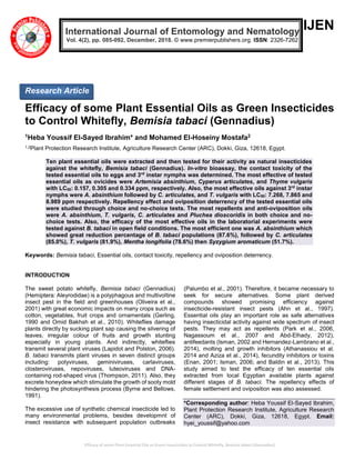 Efficacy of some Plant Essential Oils as Green Insecticides to Control Whitefly, Bemisia tabaci (Gennadius)
IJEN
Efficacy of some Plant Essential Oils as Green Insecticides
to Control Whitefly, Bemisia tabaci (Gennadius)
1Heba Youssif El-Sayed Ibrahim* and Mohamed El-Hoseiny Mostafa2
1,2Plant Protection Research Institute, Agriculture Research Center (ARC), Dokki, Giza, 12618, Egypt.
Ten plant essential oils were extracted and then tested for their activity as natural insecticides
against the whitefly, Bemisia tabaci (Gennadius). In-vitro bioassay, the contact toxicity of the
tested essential oils to eggs and 3rd
instar nymphs was determined. The most effective of tested
essential oils as ovicides were Artemisia absinthium, Cyperus articulates, and Thyme vulgaris
with LC50: 0.157, 0.305 and 0.334 ppm, respectively. Also, the most effective oils against 3rd
instar
nymphs were A. absinthium followed by C. articulates, and T. vulgaris with LC50: 7.268, 7.865 and
8.989 ppm respectively. Repellency effect and oviposition deterrency of the tested essential oils
were studied through choice and no-choice tests. The most repellents and anti-oviposition oils
were A. absinthium, T. vulgaris, C. articulates and Pluchea dioscoridis in both choice and no-
choice tests. Also, the efficacy of the most effective oils in the laboratorial experiments were
tested against B. tabaci in open field conditions. The most efficient one was A. absinthium which
showed great reduction percentage of B. tabaci populations (87.6%), followed by C. articulates
(85.0%), T. vulgaris (81.9%), Mentha longifolia (78.6%) then Syzygium aromaticum (51.7%).
Keywords: Bemisia tabaci, Essential oils, contact toxicity, repellency and oviposition deterrency.
INTRODUCTION
The sweet potato whitefly, Bemisia tabaci (Gennadius)
(Hemiptera: Aleyrodidae) is a polyphagous and multivoltine
insect pest in the field and greenhouses (Oliveira et al.,
2001) with great economic impacts on many crops such as
cotton, vegetables, fruit crops and ornamentals (Gerling,
1990 and Omid Bakhsh et al., 2010). Whiteflies damage
plants directly by sucking plant sap causing the silvering of
leaves, irregular colour of fruits and growth stunting
especially in young plants. And indirectly, whiteflies
transmit several plant viruses (Lapidot and Polston, 2006).
B. tabaci transmits plant viruses in seven distinct groups
including: potyviruses, geminiviruses, carlaviruses,
closteroviruses, nepoviruses, luteoviruses and DNA-
containing rod-shaped virus (Thompson, 2011). Also, they
excrete honeydew which stimulate the growth of sooty mold
hindering the photosynthesis process (Byrne and Bellows,
1991).
The excessive use of synthetic chemical insecticide led to
many environmental problems, besides developmnt of
insect resistance with subsequent population outbreaks
(Palumbo et al., 2001). Therefore, it became necessary to
seek for secure alternatives. Some plant derived
compounds showed promising efficiency against
insecticide-resistant insect pests (Ahn et al., 1997).
Essential oils play an important role as safe alternatives
having insecticidal activity against wide spectrum of insect
pests. They may act as repellents (Park et al., 2006,
Nagassoum et al., 2007 and Abd-Elhady, 2012),
antifeedants (Isman, 2002 and Hernandez-Lambrano et al.,
2014), molting and growth inhibitors (Athanassiou et al.
2014 and Aziza et al., 2014), fecundity inhibitors or toxins
(Enan, 2001; Isman, 2006; and Baldin et al., 2013). This
study aimed to test the efficacy of ten essential oils
extracted from local Egyptian available plants against
different stages of B. tabaci. The repellency effects of
female settlement and oviposition was also assessed.
*Corresponding author: Heba Youssif El-Sayed Ibrahim,
Plant Protection Research Institute, Agriculture Research
Center (ARC), Dokki, Giza, 12618, Egypt. Email:
hyei_youssif@yahoo.com
International Journal of Entomology and Nematology
Vol. 4(2), pp. 085-092, December, 2018. © www.premierpublishers.org. ISSN: 2326-7262
Research Article
 