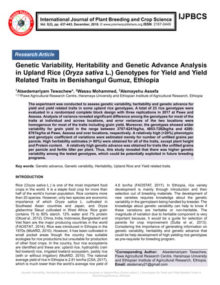 Genetic Variability, Heritability and Genetic Advance Analysis in Upland Rice (Oryza sativa L.) Genotypes for Yield and Yield Related Traits in
BenishangulGumuz, Ethiopia
IJPBCS
Genetic Variability, Heritability and Genetic Advance Analysis
in Upland Rice (Oryza sativa L.) Genotypes for Yield and Yield
Related Traits in Benishangul Gumuz, Ethiopia
1Atsedemariyam Tewachew*, 2Wassu Mohammed, 3Alemayehu Assefa
1,2,3Pawe Agricultural Research Centre, Haramaya University and Ethiopian Institute of Agricultural Research, Ethiopia
The experiment was conducted to assess genetic variability, heritability and genetic advance for
yield and yield related traits in some upland rice genotypes. A total of 23 rice genotypes were
evaluated in a randomized complete block design with three replications in 2017 at Pawe and
Assosa. Analysis of variance revealed significant difference among the genotypes for most of the
traits at individual and across locations, and error variances of the two locations were
homogenous for most of the traits including grain yield. Moreover, the genotypes showed wider
variability for grain yield in the range between 3707-6241kg/ha, 4853-7282kg/ha and 4280-
6761kg/ha at Pawe, Assosa and over locations, respectively. A relatively high (>20%) phenotypic
and genotypic coefficient of variations were estimated merely for number of unfilled grains per
panicle. High heritability estimates (> 60%) were obtained for all of the traits, except plant height
and Protein content. A relatively high genetic advance was obtained for traits like unfilled grains
per panicle and fertile tiller per plant. Thus, this study revealed that there was higher genetic
variability among the tested genotypes, which could be potentially exploited in future breeding
programs.
Key words: Genetic advance, Genetic variability, Heritability, Upland Rice and Yield related traits.
INTRODUCTION
Rice (Oryza sativa L.) is one of the most important food
crops in the world. It is a staple food crop for more than
half of the world’s human population. Rice contains more
than 20 species. However, only two species are economic
importance of which Oryza sativa L. cultivated in
Southeast Asian countries and Japan, and Oryza
glaberrima Steud cultivated in West Africa. Rice grain
contains 75 to 80% starch, 12% water and 7% protein
(Okoet al., 2012). China, India, Indonesia, Bangladesh and
Viet Nam are the major producing countries in the world
(FAOSTAT, 2014). Rice was introduced in Ethiopia in the
1970s (MoARD, 2010). However, it has been cultivated in
small pocket areas though the country has suitable
ecologies for rice productions but unsuitable for production
of other food crops. In the country, four rice ecosystems
are identified and these are: upland rice, hydrophilic (rain
fed lowland) rice, irrigated lowland ecosystem, paddy rice
(with or without irrigation) (MoARD, 2010). The national
average yield of rice in Ethiopia is 2.81 ton/ha (CSA, 2017),
which is much lower than the world’s average rice yield of
4.6 ton/ha (FAOSTAT, 2017). In Ethiopia, rice variety
development is mainly through introduction and then
selection out of breeding materials. The development of
new varieties requires knowledge about the genetic
variability in the germplasm being handled by breeder. The
knowledge about genetic variability can help to know if
these variations are heritable or non-heritable. The
magnitude of variation due to heritable component is very
important because, it would be a guide for selection of
parents for crop improvement (Dutta et al., 2013).
Considering the importance of generating information on
genetic variability, heritability and genetic advance that
could be help development of high yielding rice genotypes
as pre-requisite for breeding program.
*Corresponding Author: Atsedemariyam Tewachew,
Pawe Agricultural Research Centre, Haramaya University
and Ethiopian Institute of Agricultural Research, Ethiopia.
Email: atsdemary21@gmail.com
International Journal of Plant Breeding and Crop Science
Vol. 5(3), pp. 437-443, December, 2018. © www.premierpublishers.org.ISSN: 2167-0449
Research Article
 