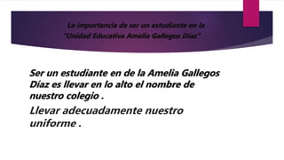 La importancia de ser un estudiante en la
“Unidad Educativa Amelia Gallegos Díaz”
Ser un estudiante en de la Amelia Gallegos
Díaz es llevar en lo alto el nombre de
nuestro colegio .
Llevar adecuadamente nuestro
uniforme .
 