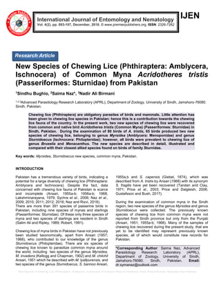 New Species of Chewing Lice (Phthiraptera: Amblycera, Ischnocera) of Common Myna Acridotheres tristis (Passeriformes: Sturnidae) from Pakistan
IJEN
New Species of Chewing Lice (Phthiraptera: Amblycera,
Ischnocera) of Common Myna Acridotheres tristis
(Passeriformes: Sturnidae) from Pakistan
1Sindhu Bughio, 2Saima Naz*, 3Nadir Ali Birmani
1,2,3Advanced Parasitology Research Laboratory (APRL), Department of Zoology, University of Sindh, Jamshoro-76080.
Sindh, Pakistan.
Chewing lice (Phthiraptera) are obligatory parasites of birds and mammals. Little attention has
been given to chewing lice species in Pakistan; hence this is a contribution towards the chewing
lice fauna of the country. In the present work, two new species of chewing lice were recovered
from common and native bird Acridotheres tristis (Common Myna) (Passeriformes: Sturnidae) in
Sindh, Pakistan. During the examination of 80 birds of A. tristis, 65 birds produced two new
species of chewing lice, belonging to genus Myrsidea (Amblycera: Menoponidae) and genus
Sturnidoecus (Ischnocera: Philopteridae); however, all birds were prevalent to chewing lice of
genus Brueelia and Menacanthus. The new species are described in detail, illustrated and
compared with their closest allied species found on birds of family Sturnidae.
Key words: Myrsidea, Sturnidoecus new species, common myna, Pakistan.
INTRODUCTION
Pakistan has a tremendous variety of birds, indicating a
potential for a large diversity of chewing lice (Phthiraptera:
Amblycera and Ischnocera). Despite the fact, data
concerned with chewing lice fauna of Pakistan is scarce
and incomplete (Ansari, 1955a-b; 1956a-b; 1968;
Lakshminarayana, 1979; Sychra et al., 2006; Naz et al.,
2009; 2010; 2011; 2012; 2016; Naz and Rizvi, 2018).
There are more than 391 species of passerine birds in
Pakistan, including nine species of mynas and starlings
(Passeriformes: Sturnidae). Of these only three species of
myna and two species of starlings are resident in Sindh
(Salim Ali and Ripley, 1989; Robert, 1991).
Chewing lice of myna birds in Pakistan have not previously
been studied taxonomically, apart from Ansari (1957;
1968), who contributed to our knowledge of the genus
Sturnidoecus (Philopteridae). There are six species of
chewing lice known to parasitize common myna around
the world, including two species of the genus Myrsidea,
M. invadens (Kellogg and Chapman, 1902) and M. chilchil
Ansari, 1951 which he described with M. lyallpurensis, and
two species of the genus Sturnidoecus, S. bannoo Ansari,
1955a,b and S. capensis (Giebel, 1874), which was
described from A. tristis by Ansari (1968) with its synonym
S. fragilis have yet been recovered (Tandan and Clay,
1971; Price et al., 2003; Price and Dalgleish, 2006;
Gustafsson and Bush, 2017).
During the examination of common myna in the Sindh
region, two new species of the genus Myrsidea and genus
Sturnidoecus were collected. The previously known
species of chewing lice from common myna were not
reported from Sindh province but only from the Punjab
(Ansari, 1951; 1955a-b; 1968). Many of the samples of
chewing lice recovered during the present study, that are
yet to be identified may represent previously known
species, all of which would constitute new records for
Pakistan.
*Corresponding Author: Saima Naz, Advanced
Parasitology Research Laboratory (APRL),
Department of Zoology, University of Sindh,
Jamshoro-76080. Sindh, Pakistan. Email:
dr.symanaz@outlook.com
International Journal of Entomology and Nematology
Vol. 4(2), pp. 093-107, December, 2018. © www.premierpublishers.org. ISSN: 2326-7262
Research Article
 