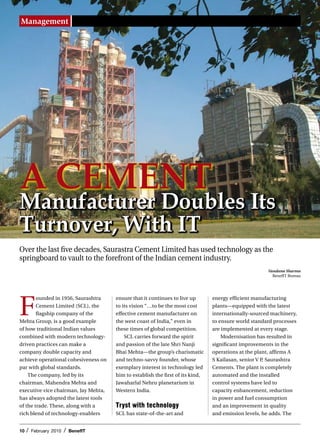 Management




A Cement
manufacturer Doubles Its
turnover, With It
Over the last five decades, Saurastra Cement Limited has used technology as the
springboard to vault to the forefront of the Indian cement industry.
                                                                                                       Vandana Sharma
                                                                                                         BenefIT Bureau




F
        ounded in 1956, Saurashtra     ensure that it continues to live up       energy efficient manufacturing
        Cement Limited (SCL), the      to its vision “…to be the most cost       plants—equipped with the latest
        flagship company of the        effective cement manufacturer on          internationally-sourced machinery,
Mehta Group, is a good example         the west coast of India,” even in         to ensure world standard processes
of how traditional Indian values       these times of global competition.        are implemented at every stage.
combined with modern technology-           SCL carries forward the spirit            Modernisation has resulted in
driven practices can make a            and passion of the late Shri Nanji        significant improvements in the
company double capacity and            Bhai Mehta—the group’s charismatic        operations at the plant, affirms A
achieve operational cohesiveness on    and techno-savvy founder, whose           S Kailasan, senior V P, Saurashtra
par with global standards.             exemplary interest in technology led      Cements. The plant is completely
    The company, led by its            him to establish the first of its kind,   automated and the installed
chairman, Mahendra Mehta and           Jawaharlal Nehru planetarium in           control systems have led to
executive vice chairman, Jay Mehta,    Western India.                            capacity enhancement, reduction
has always adopted the latest tools                                              in power and fuel consumption
of the trade. These, along with a      Tryst with technology                     and an improvement in quality
rich blend of technology-enablers      SCL has state-of-the-art and              and emission levels, he adds. The


10   /   February 2010   /   BenefIT
 