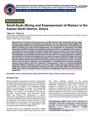 Small-Scale Mining and Empowerment of Women in the Adansi North District, Ghana
Small-Scale Mining and Empowerment of Women in the
Adansi North District, Ghana
*1Buor, D., 2Ayim, G.
1Department of Geography and Rural Development, Kwame Nkrumah University of Science and Technology, Kumasi-
Ghana. (Member of ‘Tersus Ghana’)
2Namon Senior High School, Ghana
Researchers in the social sciences have done very little with the issue of empowerment of women
through energy sapping and hazardous occupations such as small-scale mining (SSM). This
paper basically explores how the participation of women in small-scale mining in the Adansi North
District of Ghana may lead to their empowerment. The Cooperative for Assistance and Relief
Everywhere (CARE) International Sustainable Livelihood model was adopted for the study. A
cross-sectional survey design and mixed method approach were used for the study whilst the
probability and non-probability sampling methods were applied for the selection of the sample.
The quantitative and qualitative approaches were also used for the study. Descriptive statistics
and qualitative techniques were largely used to analyze the results. whilst the Pearson chi square
test was used to assess the relationship between income and involvement in SSM. The study
observes that women who get involved in small-scale mining enjoy improved income, which gives
them access to assets, education and participation in household and community decision-
making, among others, which are evidences of empowerment. There is a marked statistically
significant difference between incomes earned by women before and after getting involved in
small-scale mining; with participants earning more after joining SSM. Within the framework of
CARE, this study has strengthened the foundations of geography of gender as well as feminist
geography.
Key Words: women; empowerment; Adansi North District, Ghana; income; small-scale mining
INTRODUCTION
Mining in general is expected to result in empowerment
and sustainable livelihood for those involved. Hentschel et
al. (2003), estimates that 80% of artisanal and small-scale
mining (ASM) is considered to be undertaken illegally
whilst the remaining 20% is legal. Red International
Mujeres Mineria (RIMM 2013) also argues that the
dominance of males in the distribution of resources,
education, decision-making, asset acquisition among
others has hindered the development of women.
Furthermore, the disparities in gender roles in the area of
mining, specifically of women have not been dealt with well
by researchers. For instance, women involved in mining
and livelihood issues of women in mining have not been
well tackled by researchers and policymakers (Red
International Mujeres Mineria (RIMM) (2010).
Currently, there are an estimated 40.5 million people
directly involved in small scale mining (SSM) and around
150 million indirectly involved in the activity
(Intergovernmental Forum on Mining, Minerals, Metals and
Sustainable Development (IGF 2017). Women are
believed to constitute up to 30 per cent of the global
workforce in artisanal and SSM. However, the women’s
contribution to the mining sector is overshadowed by the
dominant reflection of the role of men in discussing the
mining activity, thus, erasing the role women play (Jenkins,
2014). Cultural barriers and taboos have tended to exclude
women from the mining industry (Verbrugge, 2017).
*Corresponding author: Daniel Buor, Department of
Geography and Rural Development, Kwame Nkrumah
University of Science and Technology, Kumasi-Ghana.
(Member of ‘Tersus Ghana’). E-mail:
drdrbuor@gmail.com;
Co-Author Email: ayimg@gmail.com
Research Article
Vol. 5(1), pp. 088-100, January, 2019. © www.premierpublishers.org. ISSN: 2021-6009
 