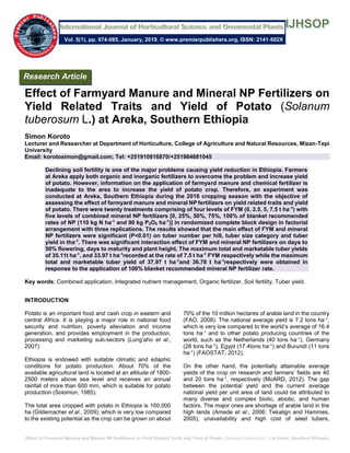 Effect of Farmyard Manure and Mineral NP Fertilizers on Yield Related Traits and Yield of Potato (Solanum tuberosum L.) at Areka, Southern Ethiopia
Effect of Farmyard Manure and Mineral NP Fertilizers on
Yield Related Traits and Yield of Potato (Solanum
tuberosum L.) at Areka, Southern Ethiopia
Simon Koroto
Lecturer and Researcher at Department of Horticulture, College of Agriculture and Natural Resources, Mizan-Tepi
University
Email: korotosimon@gmail.com; Tel: +251910816870/+251984681045
Declining soil fertility is one of the major problems causing yield reduction in Ethiopia. Farmers
at Areka apply both organic and inorganic fertilizers to overcome the problem and increase yield
of potato. However, information on the application of farmyard manure and chemical fertilizer is
inadequate to the area to increase the yield of potato crop. Therefore, an experiment was
conducted at Areka, Southern Ethiopia during the 2016 cropping season with the objective of
assessing the effect of farmyard manure and mineral NP fertilizers on yield related traits and yield
of potato. There were twenty treatments comprising of four levels of FYM (0, 2.5, 5, 7.5 t ha-1
) with
five levels of combined mineral NP fertilizers [0, 25%, 50%, 75%, 100% of blanket recommended
rates of NP (110 kg N ha-1
and 90 kg P2O5 ha-1
)] in randomized complete block design in factorial
arrangement with three replications. The results showed that the main effect of FYM and mineral
NP fertilizers were significant (P<0.01) on tuber number per hill, tuber size category and tuber
yield in tha-1
. There was significant interaction effect of FYM and mineral NP fertilizers on days to
50% flowering, days to maturity and plant height. The maximum total and marketable tuber yields
of 35.11t ha-1
, and 33.97 t ha-1
recorded at the rate of 7.5 t ha-1
FYM respectively while the maximum
total and marketable tuber yield of 37.97 t ha-1
and 36.78 t ha-1
respectively were obtained in
response to the application of 100% blanket recommended mineral NP fertilizer rate.
Key words: Combined application, Integrated nutrient management, Organic fertilizer, Soil fertility, Tuber yield.
INTRODUCTION
Potato is an important food and cash crop in eastern and
central Africa. It is playing a major role in national food
security and nutrition, poverty alleviation and income
generation, and provides employment in the production,
processing and marketing sub-sectors (Lung’aho et al.,
2007).
Ethiopia is endowed with suitable climatic and edaphic
conditions for potato production. About 70% of the
available agricultural land is located at an altitude of 1800-
2500 meters above sea level and receives an annual
rainfall of more than 600 mm, which is suitable for potato
production (Solomon, 1985).
The total area cropped with potato in Ethiopia is 160,000
ha (Gildemacher et al., 2009), which is very low compared
to the existing potential as the crop can be grown on about
70% of the 10 million hectares of arable land in the country
(FAO, 2008). The national average yield is 7.2 tons ha-1,
which is very low compared to the world’s average of 16.4
tons ha-1 and to other potato producing countries of the
world, such as the Netherlands (40 tons ha-1), Germany
(28 tons ha-1), Egypt (17.4tons ha-1) and Burundi (11 tons
ha-1) (FAOSTAT, 2012).
On the other hand, the potentially attainable average
yields of the crop on research and farmers’ fields are 40
and 20 tons ha-1, respectively (MoARD, 2012). The gap
between the potential yield and the current average
national yield per unit area of land could be attributed to
many diverse and complex biotic, abiotic, and human
factors. The major ones are shortage of arable land in the
high lands (Amede et al., 2006; Tekalign and Hammes,
2005), unavailability and high cost of seed tubers,
Research Article
Vol. 5(1), pp. 074-085, January, 2019. © www.premierpublishers.org, ISSN: 2141-502X
 