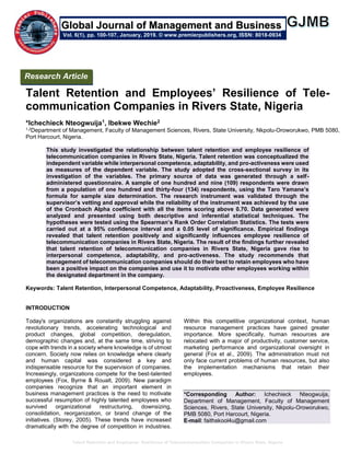 Talent Retention and Employees’ Resilience of Telecommunication Companies in Rivers State, Nigeria
Talent Retention and Employees’ Resilience of Tele-
communication Companies in Rivers State, Nigeria
*Ichechieck Nteogwuija1, Ibekwe Wechie2
1,2Department of Management, Faculty of Management Sciences, Rivers, State University, Nkpolu-Oroworukwo, PMB 5080,
Port Harcourt, Nigeria.
This study investigated the relationship between talent retention and employee resilience of
telecommunication companies in Rivers State, Nigeria. Talent retention was conceptualized the
independent variable while interpersonal competence, adaptability, and pro-activeness were used
as measures of the dependent variable. The study adopted the cross-sectional survey in its
investigation of the variables. The primary source of data was generated through a self-
administered questionnaire. A sample of one hundred and nine (109) respondents were drawn
from a population of one hundred and thirty-four (134) respondents, using the Taro Yamane’s
formula for sample size determination. The research instrument was validated through the
supervisor’s vetting and approval while the reliability of the instrument was achieved by the use
of the Cronbach Alpha coefficient with all the items scoring above 0.70. Data generated were
analyzed and presented using both descriptive and inferential statistical techniques. The
hypotheses were tested using the Spearman’s Rank Order Correlation Statistics. The tests were
carried out at a 95% confidence interval and a 0.05 level of significance. Empirical findings
revealed that talent retention positively and significantly influences employee resilience of
telecommunication companies in Rivers State, Nigeria. The result of the findings further revealed
that talent retention of telecommunication companies in Rivers State, Nigeria gave rise to
interpersonal competence, adaptability, and pro-activeness. The study recommends that
management of telecommunication companies should do their best to retain employees who have
been a positive impact on the companies and use it to motivate other employees working within
the designated department in the company.
Keywords: Talent Retention, Interpersonal Competence, Adaptability, Proactiveness, Employee Resilience
INTRODUCTION
Today's organizations are constantly struggling against
revolutionary trends, accelerating technological and
product changes, global competition, deregulation,
demographic changes and, at the same time, striving to
cope with trends in a society where knowledge is of utmost
concern. Society now relies on knowledge where clearly
and human capital was considered a key and
indispensable resource for the supervision of companies.
Increasingly, organizations compete for the best-talented
employees (Fox, Byrne & Roualt, 2009). New paradigm
companies recognize that an important element in
business management practices is the need to motivate
successful resumption of highly talented employees who
survived organizational restructuring, downsizing,
consolidation, reorganization, or brand change of the
initiatives. (Storey, 2005). These trends have increased
dramatically with the degree of competition in industries.
Within this competitive organizational context, human
resource management practices have gained greater
importance. More specifically, human resources are
relocated with a major of productivity, customer service,
marketing performance and organizational oversight in
general (Fox et al., 2009). The administration must not
only face current problems of human resources, but also
the implementation mechanisms that retain their
employees.
*Corresponding Author: Ichechieck Nteogwuija,
Department of Management, Faculty of Management
Sciences, Rivers, State University, Nkpolu-Oroworukwo,
PMB 5080, Port Harcourt, Nigeria.
E-mail: faithskool4u@gmail.com
Research Article
Vol. 6(1), pp. 100-107, January, 2019. © www.premierpublishers.org, ISSN: 8018-0934
Global Journal of Management and Business
 