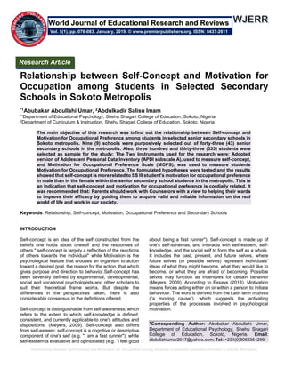 Relationship between Self-Concept and Motivation for Occupation among Students in Selected Secondary Schools in Sokoto Metropolis
Relationship between Self-Concept and Motivation for
Occupation among Students in Selected Secondary
Schools in Sokoto Metropolis
*1Abubakar Abdullahi Umar, 2Abdulkadir Salisu Imam
*1Department of Educational Psychology, Shehu Shagari College of Education, Sokoto, Nigeria
2Department of Curriculum & Instruction, Shehu Shagari College of Education, Sokoto, Nigeria
The main objective of this research was tofind out the relationship between Self-concept and
Motivation for Occupational Preference among students in selected senior secondary schools in
Sokoto metropolis. Nine (9) schools were purposively selected out of forty-three (43) senior
secondary schools in the metropolis. Also, three hundred and thirty-three (333) students were
selected as sample for the study; The Two Instruments used for the research were: Adopted
version of Adolescent Personal Data Inventory (APDI subscale A), used to measure self-concept,
and Motivation for Occupational Preference Scale (MOPS), was used to measure students
Motivation for Occupational Preference. The formulated hypotheses were tested and the results
showed that self-concept is more related to SS III student's motivation for occupational preference
in male than in the female within the senior secondary school students in the metropolis. This is
an indication that self-concept and motivation for occupational preference is cordially related. It
was recommended that: Parents should work with Counselors with a view to helping their wards
to improve their efficacy by guiding them to acquire valid and reliable information on the real
world of life and work in our society.
Keywords: Relationship, Self-concept, Motivation, Occupational Preference and Secondary Schools
INTRODUCTION
Self-concept is an idea of the self constructed from the
beliefs one holds about oneself and the responses of
others." self-concept is largely a reflection of the reactions
of others towards the individual" while Motivation is the
psychological feature that arouses an organism to action
toward a desired goal, the reason for the action, that which
gives purpose and direction to behavior.Self-concept has
been severally defined by experimental, developmental,
social and vocational psychologists and other scholars to
suit their theoretical frame works. But despite the
differences in the perspectives taken, there is also
considerable consensus in the definitions offered.
Self-concept is distinguishable from self-awareness, which
refers to the extent to which self-knowledge is defined,
consistent, and currently applicable to one's attitudes and
dispositions, (Meyers, 2009). Self-concept also differs
from self-esteem: self-concept is a cognitive or descriptive
component of one's self (e.g. "I am a fast runner"), while
self-esteem is evaluative and opinionated (e.g. "I feel good
about being a fast runner"). Self-concept is made up of
one's self-schemas, and interacts with self-esteem, self-
knowledge, and the social self to form the self as a whole.
It includes the past, present, and future selves, where
future selves (or possible selves) represent individuals'
ideas of what they might become, what they would like to
become, or what they are afraid of becoming. Possible
selves may function as incentives for certain behavior
(Meyers, 2009). According to Essays (2013), Motivation
means forces acting either on or within a person to initiate
behaviour. The word is derived from the Latin term motives
(“a moving cause”), which suggests the activating
properties of the processes involved in psychological
motivation.
*Corresponding Author: Abubakar Abdullahi Umar,
Department of Educational Psychology, Shehu Shagari
College of Education, Sokoto, Nigeria. Email:
abdullahiumar2017@yahoo.com; Tel: +234(0)8062354299
Research Article
Vol. 5(1), pp. 076-083, January, 2019. © www.premierpublishers.org. ISSN: 0437-2611
World Journal of Educational Research and Reviews
 