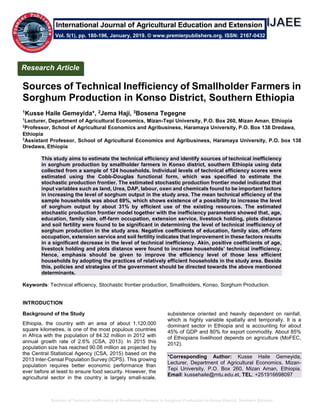 Sources of Technical Inefficiency of Smallholder Farmers in Sorghum Production in Konso District, Southern Ethiopia
Sources of Technical Inefficiency of Smallholder Farmers in
Sorghum Production in Konso District, Southern Ethiopia
1Kusse Haile Gemeyida*, 2Jema Haji, 3Bosena Tegegne
1
Lecturer, Department of Agricultural Economics, Mizan-Tepi University, P.O. Box 260, Mizan Aman, Ethiopia
2
Professor, School of Agricultural Economics and Agribusiness, Haramaya University, P.O. Box 138 Dredawa,
Ethiopia
3
Assistant Professor, School of Agricultural Economics and Agribusiness, Haramaya University, P.O. box 138
Dredawa, Ethiopia
This study aims to estimate the technical efficiency and identify sources of technical inefficiency
in sorghum production by smallholder farmers in Konso district, southern Ethiopia using data
collected from a sample of 124 households. Individual levels of technical efficiency scores were
estimated using the Cobb-Douglas functional form, which was specified to estimate the
stochastic production frontier. The estimated stochastic production frontier model indicated that
input variables such as land, Urea, DAP, labour, oxen and chemicals found to be important factors
in increasing the level of sorghum output in the study area. The mean technical efficiency of the
sample households was about 69%, which shows existence of a possibility to increase the level
of sorghum output by about 31% by efficient use of the existing resources. The estimated
stochastic production frontier model together with the inefficiency parameters showed that, age,
education, family size, off-farm occupation, extension service, livestock holding, plots distance
and soil fertility were found to be significant in determining the level of technical inefficiency of
sorghum production in the study area. Negative coefficients of education, family size, off-farm
occupation, extension service and soil fertility indicates that improvement in these factors results
in a significant decrease in the level of technical inefficiency. Akin, positive coefficients of age,
livestock holding and plots distance were found to increase households’ technical inefficiency.
Hence, emphasis should be given to improve the efficiency level of those less efficient
households by adopting the practices of relatively efficient households in the study area. Beside
this, policies and strategies of the government should be directed towards the above mentioned
determinants.
Keywords: Technical efficiency, Stochastic frontier production, Smallholders, Konso, Sorghum Production.
INTRODUCTION
Background of the Study
Ethiopia, the country with an area of about 1,120,000
square kilometres, is one of the most populous countries
in Africa with the population of 84.32 million in 2012 with
annual growth rate of 2.6% (CSA, 2013). In 2015 this
population size has reached 90.08 million as projected by
the Central Statistical Agency (CSA, 2015) based on the
2013 Inter-Censal Population Survey (ICPS). This growing
population requires better economic performance than
ever before at least to ensure food security. However, the
agricultural sector in the country is largely small-scale,
subsistence oriented and heavily dependent on rainfall,
which is highly variable spatially and temporally. It is a
dominant sector in Ethiopia and is accounting for about
45% of GDP and 80% for export commodity. About 85%
of Ethiopians livelihood depends on agriculture (MoFEC,
2012).
*Corresponding Author: Kusse Haile Gemeyida,
Lecturer, Department of Agricultural Economics, Mizan-
Tepi University, P.O. Box 260, Mizan Aman, Ethiopia.
Email: kussehaile@mtu.edu.et, TEL: +251916698097
Research Article
Vol. 5(1), pp. 180-196, January, 2019. © www.premierpublishers.org. ISSN: 2167-0432
International Journal of Agricultural Education and Extension
 