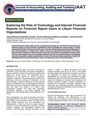 Exploring the Role of Technology and Internet Financial Reports on Financial Report Users in Libyan Financial Organizations
Exploring the Role of Technology and Internet Financial
Reports on Financial Report Users in Libyan Financial
Organizations
*Saad Mohamed Abdullah lihniash1, Ibrahim Mohammed Massoud Egdair2, Sohail Ahmed3
1Department of Accounting, Management & Science University, Malaysia
2Sabha University, Libya
3Faculty of Business Management, University Technology MARA, West Malaysia
Internet financial reports (IFR) and the associated technology are considered among the most
technical issues in Libya financial organizations that encouraged the current study, to better
understand the future of financial report users. This has gained widespread acknowledgement in
the current literature in recent years, where it became a significant phenomenon in practice.
Several kinds of studies on IFRs in several areas have been done in developed countries, while
IFR and some factors such as technology (Internet) are still not studied enough in developing
countries, especially in public organizations in Libya. This study provides exploratory insight into
identifying the aforementioned factors, which may affect the users of financial reports.
Keywords: Internet Financial Reports, Technology, Financial Report User System, Public Organization, Libya
INTRODUCTION
Information technology plays a key role in removing the
constraints of time and place and causes information to
become available to users more quickly and satisfactorily
(Salehi and Torabi, 2012). The widespread use of
information via the Internet for various companies,
available in digital form, the development of science and
technology, and the exchange of information on the
Internet makes it easier to arrange all of life's activities
(Grey and Trireksani, 2012). This exchange improves the
global economy while creating new challenges and new
jobs. No matter how people try to ignore these
technological changes, one sees their importance
everywhere, reflected in the daily operation and
development of technology-based services (Brooks et al.
2010).
Due to globalization, the world is becoming more like a
small village (Bin Ali, et al. 2011). The technology, cultures,
organizations, and economies around the world can be
easily shared because they are interrelated and
interdependent. In fact, the number of people using the
Internet to access information has increased, including
investors, analysts, and stakeholders (Oyelere and
Kuruppu, 2012) Moreover, financial information on the
Internet is useful in making investments and other
business decisions (Bin Ali, et al. 2012). The Internet
provides excellent opportunities for companies to enhance
the preparation of reports for investors and other
stakeholders and to provide more information for better
analysis (Lipunga, 2014) The Internet provides an efficient
means for companies to improve communications with
individual financial investors, increase accessibility of
financial and non-financial information, decrease costs
associated with distributing hardcopy information, and
increase the frequency of information disclosure (Ojah and
Mokoaleli-Mokoteli, 2012).
Financial Reporting Users
Financial reporting plays a major role in companies, as it
reflects the efficiency and effectiveness in the
management of the company and the work done by the
company (Agboola and Salawu, 2012). The main objective
*Corresponding Author: Saad Mohamed Abdullah
lihniash, Department of Accounting, Management &
Science University, Malaysia.
Email: alh75saad23@gmail.com
Research Article
Vol. 3(1), pp. 025-031, January, 2019. © www.premierpublishers.org. ISSN: 2401-1720
Journal of Accounting, Auditing and Taxation
 