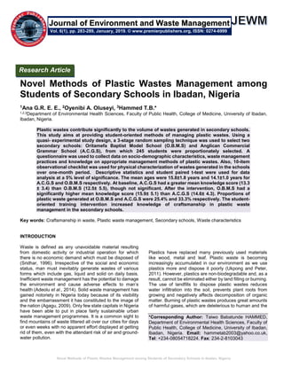 Novel Methods of Plastic Wastes Management among Students of Secondary Schools in Ibadan, Nigeria
Novel Methods of Plastic Wastes Management among
Students of Secondary Schools in Ibadan, Nigeria
1Ana G.R. E. E., 2Oyenibi A. Oluseyi, 3Hammed T.B.*
1,2,3Department of Environmental Health Sciences, Faculty of Public Health, College of Medicine, University of Ibadan,
Ibadan, Nigeria.
Plastic wastes contribute significantly to the volume of wastes generated in secondary schools.
This study aims at providing student-oriented methods of managing plastic wastes. Using a
quasi- experimental study design, a 3-stage random sampling technique was used to select two
secondary schools: Oritamefa Baptist Model School (O.B.M.S) and Anglican Commercial
Grammar School (A.C.G.S), from which 245 students were proportionately selected. A
questionnaire was used to collect data on socio-demographic characteristics, waste management
practices and knowledge on appropriate management methods of plastic wastes. Also, 10-item
observational checklist was used for physical characterization of wastes generated in the schools
over one-month period. Descriptive statistics and student paired t-test were used for data
analysis at a 5% level of significance. The mean ages were 15.8±1.8 years and 14.1±1.0 years for
A.C.G.S and O.B.M.S respectively. At baseline, A.C.G.S had a greater mean knowledge score (13.3
± 3.4) than O.B.M.S (12.5± 5.5), though not significant. After the intervention, O.B.M.S had a
significantly higher mean knowledge score (15.9± 5.1) than A.C.G.S (14.6± 4.3). Proportions of
plastic waste generated at O.B.M.S and A.C.G.S were 25.4% and 33.3% respectively. The student-
oriented training intervention increased knowledge of craftsmanship in plastic waste
management in the secondary schools.
Key words: Craftsmanship in waste, Plastic waste management, Secondary schools, Waste characteristics
INTRODUCTION
Waste is defined as any unavoidable material resulting
from domestic activity or industrial operation for which
there is no economic demand which must be disposed of
(Sridhar, 1996). Irrespective of the social and economic
status, man must inevitably generate wastes of various
forms which include gas, liquid and solid on daily basis.
Inefficient waste management has the potential to damage
the environment and cause adverse effects to man’s
health (Adeolu et al., 2014). Solid waste management has
gained notoriety in Nigeria today because of its visibility
and the embarrassment it has constituted to the image of
the nation (Agagu, 2009). Only few state capitals in Nigeria
have been able to put in place fairly sustainable urban
waste management programmes. It is a common sight to
find mountains of waste littered all over our cities for days
or even weeks with no apparent effort displayed at getting
rid of them, even with the attendant risk of air and ground-
water pollution.
Plastics have replaced many previously used materials
like wood, metal and leaf. Plastic waste is becoming
increasingly accumulated in our environment as we use
plastics more and dispose it poorly (Ukpong and Peter,
2011). However, plastics are non-biodegradable and, as a
result, cannot be eliminated either by land filling or burning.
The use of landfills to dispose plastic wastes reduces
water infiltration into the soil, prevents plant roots from
growing and negatively affects decomposition of organic
matter. Burning of plastic wastes produces great amounts
of harmful gases, which are deleterious to human and the
*Corresponding Author: Taiwo Babatunde HAMMED,
Department of Environmental Health Sciences, Faculty of
Public Health, College of Medicine, University of Ibadan,
Ibadan, Nigeria. Email: hammetab2003@yahoo.co.uk,
Tel: +234-08054718224. Fax: 234-2-8103043
Research Article
Vol. 6(1), pp. 283-289, January, 2019. © www.premierpublishers.org, ISSN: 0274-6999
Journal of Environment and Waste Management
 