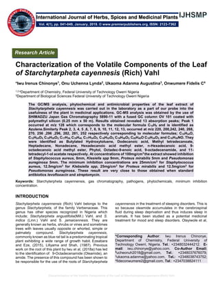 Characterization of the Volatile Components of the Leaf of Starchytarphetacayennesis (Rich) Vahl
Characterization of the Volatile Components of the Leaf
of Starchytarpheta cayennesis (Rich) Vahl
*Iwu Irenus Chinonye1
, Onu Uchenna Lynda2
, Ukaoma Adanma Augustina3
, Onwumere Fidelis C4
1,2,4Department of Chemistry, Federal University of Technology Owerri Nigeria
3Department of Biological Sciences Federal University of Technology Owerri Nigeria
The GC/MS analysis, phytochemical and antimicrobial properties of the leaf extract of
Stachytarpheta cayennesis was carried out in the laboratory as a part of our probe into the
usefulness of the plant in medicinal applications. GC-MS analysis was obtained by the use of
SHIMADZU Japan Gas Chromatography 5890-11 with a fused GC column OV 101 coated with
polymethyl silicon (0.25 mm x 50 m). Results obtained revealed 13 absorption peaks; Peak 1
occurred at m/z 128 which corresponds to the molecular formula C10H8 and is identified as
Azulene.Similarly Peak 2, 3, 4, 5 ,6, 7, 8, 9, 10, 11, 12, 13, occurred at m/z 220, 200,242, 240, 268,
270, 256 ,296 ,296, 282, 281, 252 respectively corresponding to molecular formulas; C15H24O,
C12H24O2, C15H30O2, C17H36, C19H40, C17H34O2, C16H32O2, C19H36O2, C20H40O C18H34O2, and C18H35NO. They
were identified as Butylated Hydroxytoluene, Dodecanoic acid, Methyl tetradecanoate,
Heptadecane, Nonadecane, Hexadecanoic acid methyl ester, n-Hexadecanoic acid, 9-
octadecanoic acid methyl ester, Phytol, Octadec-9-enoic acid, 9-octadecenamide, and 11-
tetradecyl-1-ol acetate respectively. At concentrations of 100mg/cm3
the extract showed inhibition
of Staphylococcus aureus, 8mm, Klesiella spp 9mm, Proteus mirabilis 5mm and Pseudomonas
aureginosa 5mm. The minimum inhibition concentrations are 25mm/cm3
for Staphylococcus
aureus, 12.5mg/cm3
for Klebsiella spp, 25mg/cm3
for Proteus mirabilis and 12.5mg/cm3
for
Pseudomonas aureginosa. These result are very close to those obtained when standard
antibiotics levofloxacin and streptomycin.
Keywords: Starchyterpheta cayennensis, gas chromatography, pathogens, phytochemicals, minimum inhibition
concentration.
INTRODUCTION
Stachytarpheta cayannensis (Rich) Vahl belongs to the
genus Stachytarpheta, of the family Verbenaceae. This
genus has other species recognized in Nigeria which
include; Stachytarpheta angustifolia(Mill.) Vahl, and S.
indica (Linn.) Vahl and S. jamaicennesis. They are
generally known as herbs, shrubs or vines and sometimes
trees with leaves usually opposite or whorled, simple or
palmately compound. Stachytarpheta cayennesis,
commonly known as blue rat tail is a predominating tropical
plant exhibiting a wide range of growth habit. Ezeabara
and Eze, (2015), Lillyama and Shah, (1987). Previous
work on the root of this plant by Iwu et al, (2018a) has led
to the identification of 9-Octadecenamide (Oleamide), an
amide. The presence of this compound has been shown to
be responsible for the use of the roots of Starchytarpheta
cayennensis in the treatment of sleeping disorders. This is
so because oleamide accumulates in the cerebrospinal
fluid during sleep deprivation and thus induces sleep in
animals. It has been studied as a potential medicinal
treatment for mood and sleep disorders. Olayiwole et al,
*Corresponding Author: Iwu Irenus Chinonye,
Department of Chemistry, Federal University of
Technology Owerri, Nigeria. Tel.: +2348032444212. E-
mail: iwu.chinonye@yahoo.com. Co-Author Email:
2
ucheonuh2018@gmail.com, Tel.: +2348037676079;
3ukaoma.adanma@yahoo.com, Tel.: +2348038743752;
4fideconwumere2@gmail.com, Tel.: +2347038824111
Research Article
Vol. 4(1), pp. 041-049, January, 2019. © www.premierpublishers.org, ISSN: 2123-7362
International Journal of Herbs, Spices and Medicinal Plants
 