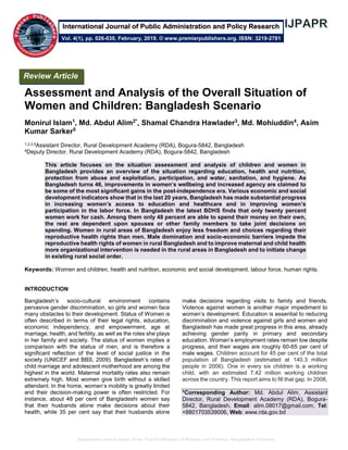 Assessment and Analysis of the Overall Situation of Women and Children: Bangladesh Scenario
Assessment and Analysis of the Overall Situation of
Women and Children: Bangladesh Scenario
Monirul Islam1
, Md. Abdul Alim2*
, Shamal Chandra Hawlader3
, Md. Mohiuddin4
, Asim
Kumar Sarker5
1,2,3,5Assistant Director, Rural Development Academy (RDA), Bogura-5842, Bangladesh
4Deputy Director, Rural Development Academy (RDA), Bogura-5842, Bangladesh
This article focuses on the situation assessment and analysis of children and women in
Bangladesh provides an overview of the situation regarding education, health and nutrition,
protection from abuse and exploitation, participation, and water, sanitation, and hygiene. As
Bangladesh turns 46, improvements in women’s wellbeing and increased agency are claimed to
be some of the most significant gains in the post-independence era. Various economic and social
development indicators show that in the last 20 years, Bangladesh has made substantial progress
in increasing women’s access to education and healthcare and in improving women’s
participation in the labor force. In Bangladesh the latest BDHS finds that only twenty percent
women work for cash. Among them only 48 percent are able to spend their money on their own,
the rest are dependent upon spouses or other family members to take joint decisions on
spending. Women in rural areas of Bangladesh enjoy less freedom and choices regarding their
reproductive health rights than men. Male domination and socio-economic barriers impede the
reproductive health rights of women in rural Bangladesh and to improve maternal and child health
more organizational intervention is needed in the rural areas in Bangladesh and to initiate change
in existing rural social order.
Keywords: Women and children, health and nutrition, economic and social development, labour force, human rights.
INTRODUCTION
Bangladesh’s socio-cultural environment contains
pervasive gender discrimination, so girls and women face
many obstacles to their development. Status of Women is
often described in terms of their legal rights, education,
economic independency, and empowerment, age at
marriage, health, and fertility, as well as the roles she plays
in her family and society. The status of women implies a
comparison with the status of men, and is therefore a
significant reflection of the level of social justice in the
society (UNICEF and BBS, 2009). Bangladesh’s rates of
child marriage and adolescent motherhood are among the
highest in the world. Maternal mortality rates also remain
extremely high. Most women give birth without a skilled
attendant. In the home, women’s mobility is greatly limited
and their decision-making power is often restricted. For
instance, about 48 per cent of Bangladeshi women say
that their husbands alone make decisions about their
health, while 35 per cent say that their husbands alone
make decisions regarding visits to family and friends.
Violence against women is another major impediment to
women’s development. Education is essential to reducing
discrimination and violence against girls and women and
Bangladesh has made great progress in this area, already
achieving gender parity in primary and secondary
education. Women’s employment rates remain low despite
progress, and their wages are roughly 60-65 per cent of
male wages. Children account for 45 per cent of the total
population of Bangladesh (estimated at 140.3 million
people in 2006). One in every six children is a working
child, with an estimated 7.42 million working children
across the country. This report aims to fill that gap. In 2008,
*Corresponding Author: Md. Abdul Alim, Assistant
Director, Rural Development Academy (RDA), Bogura-
5842, Bangladesh, Email: alim.08017@gmail.com, Tel:
+8801703539006, Web: www.rda.gov.bd
Review Article
Vol. 4(1), pp. 026-030, February, 2019. © www.premierpublishers.org. ISSN: 3219-2781
International Journal of Public Administration and Policy Research
 