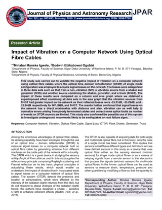 Impact of Vibration on a Computer Network Using Optical Fibre Cables
Impact of Vibration on a Computer Network Using Optical
Fibre Cables
*1Minabai Maneke Igwele, 2Godwin Ebikabowei Ogobiri
1Department of Physics, Faculty of Science, Niger Delta University, Wilberforce Island, P. M. B. 071 Yenagoa, Bayelsa
State, Nigeria
2Department of Physics, Faculty of Physical Sciences, University of Benin, Benin City, Nigeria
This study was carried out to validate the negative impact of vibration on a computer network
using optical fibre cables where the optical time–domain reflectometer (OTDR) of single mode
configuration was employed to acquire signal losses on the network. The losses were categorized
in three data sets such as that from a non–vibration (NV), a vibration source from a shaker and
generator (SHG) and another source combining the shaker, generator, and a truck (SHGT). The
impact of these results were compared on a column and area graph where we obtained a
superimposed effect combining all data sets in the area graph that the vibration sources from
SHGT had greater impact on the network as their reflected losses were -33.31dB, -33.29dB, and -
33.34dB respectively for NV, SHG, and SHGT. The results further confirmed that signal losses on
the network has a direct relationship with distance and also, vibration can as well help to
normalize errors arising from poorly terminated cables and correct some splice faults as number
of events an OTDR records are limited. This study also confirmed the possible use of this system
to investigate underground movements likely to be earthquakes or road failure signs.
Keywords: Computer Network, Vibration, Optical Fibre Cable, Signal Loss, OTDR, Flask Shaker, Generator, Truck.
INTRODUCTION
Among the enormous advantages of optical fibre cables,
its sensing capability have been employed through the use
of an optical time – domain reflectometer (OTDR) to
measure signal losses on a computer network built on
optical fibre cable by generating vibration from different
machines on the cable path of the network within a locality.
The OTDR which is a great device in studying the sensory
ability of optical fibre cable as used in this study applies the
reflectometry principle comprising Rayleigh scattering and
Fresnel reflection as its two basic physical principles in
actualizing these results, which would enable us
understand the impact of vibration that in most cases leads
to signal losses on a computer network of optical fibre
cables. The system (OTDR) detects the presence and
location of perturbations, which were affected by the
intensity of the radiation (light) returned from the fibre, but
do not respond to phase changes of the radiation (light)
hence, the authors have designed a phase – sensitive
OTDR to enhance coherent effects (Radim, Petr, et al.,
2015).
The OTDR is also capable of acquiring data for both single
and multimode optical fibre, but in this study, only the case
of a single mode has been considered. This implies that
sensors in itself have different types and definitions and we
have defined sensors in this study as a device that uses
optical fibre either as the sensing element (intrinsic
sensors) for single mode optical fibres or as a means of
relaying signals from a remote sensor to the electronics
that process the signals (extrinsic sensors) for multimode
optical fibres. In the former, optical fibres can be used as
sensors to measure strain, temperature, pressure and
other quantities by modifying a fibre so that the quantity to
*Corresponding Author: Minabai Maneke Igwele,
Department of Physics, Faculty of Science, Niger Delta
University, Wilberforce Island, P. M. B. 071 Yenagoa,
Bayelsa State, Nigeria. E-mail: stsmig@yahoo.com; Tel:
08136407023, Co-Author Email: ogobiri20@yahoo.com;
Tel: 08032749969
Vol. 5(1), pp. 087-093, February, 2019. © www.premierpublishers.org. ISSN: 9098-7709
Research Article
Journal of Physics and Astronomy Research
 