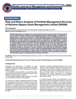Risk and Return Analysis of Portfolio Management Services of Reliance Nippon Asset Management Limited (RNAM)
Risk and Return Analysis of Portfolio Management Services
of Reliance Nippon Asset Management Limited (RNAM)
R.V. Naveenan
Assistant Professor, School of Commerce and Management, Dayananda Sagar University
Email: naveenan.08mba@gmail.com
Portfolio Management of equities has a great potential owing to robust growth of capital market
and the shift in investor behaviour from dumping savings as bank deposits to investment in
capital market. A research in the field of Portfolio Management Services (PMS) prepares one to
understand the equity market behaviour, conduct technical evaluation of the market, and predict
fluctuations to invest wisely and the logic behind construction and optimization of equity
portfolios. The dissertation was undertaken from 23 April 2018 to 04 June 2018 with the objective
of understanding the basic concepts of Portfolio Management Services and its benefits as an
investment avenue and evaluate risk and risk adjusted return of various PMS and direct
investment of similar value in equity. The risk and return analysis of equity portfolios was
conducted through an evaluation of returns achieved in the past and its comparison through
measurement of central tendency ie mean, variation through Standard Deviation and risk analysis
done using Standard Deviation of returns, Beta and Sharpe’s Ratio. The article has given a
valuable insight into this highly specialized profession requiring proficient handling and expertise
and will always support in making prudent investment decisions.
Key Words: Mutual Fund, Portfolio Management Services, Investment, Investment Style, Risk and Return Analysis, Beta,
Sharpe Ratio.
Portfolio Management Services-The case of Reliance Nippon Asset Management Limited (RNAM)
INTRODUCTION
Evaluating the performance of portfolios of risky
investment is the central problem of finance and especially
portfolio management. The two dimensions of portfolio
performance are:
1) The portfolio manager’s ability to successfully predict
future security prices and thus increase the returns of the
portfolio by careful selection of stocks.
2) The portfolio manager’s ability reduces the insurable
risk of the portfolio by efficient diversification.
It is the lack of in-depth understanding about the nature
and measurement of risk which has been a major hurdle
in evaluating the performance of a portfolio in these two
dimensions. It is evident that there is a predominant risk
aversion in the capital market and if the investors perceive
the riskiness of various assets the portfolios must yield an
averagely higher return than less risky assets, See: Blume
M (1968).
Therefore, the effects of differential degrees of risk on the
returns of those portfolios should be considered while
evaluating the performance portfolios. Developments in
the Theory of the pricing of capital assets in the recent
times by Sharpe, Linter and Treynor will lead us in
formulating the explicit measures of a portfolios
performance in each of the above mentioned dimensions,
See: Jensen (1967).
In Finance Literature Mutual fund performance is well
documented but not well explained. Hendricks, Patel, and
Zeckhauser (1993), Goetzmann and Ibbotson (1994),
Brown and Goetzmann (1995), and Wermers (1996) has
established the basis for persistent performance of mutual
fund in short-term period of one to three years, and link the
persistent performance to "hot hands" or common
investment strategies. Grinblatt and Titman (1992), Elton,
Gruber, Das, and Hlavka (1993), and Elton, Gruber, Das,
Research Article
Vol. 6(1), pp. 108-117, February, 2019. © www.premierpublishers.org, ISSN: 8018-0934
Global Journal of Management and Business
 