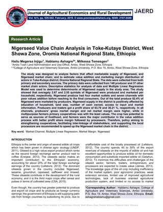 Nigerseed Value Chain Analysis in Toke-Kutaye District, West Showa Zone, Oromia National Regional State, Ethiopia
Nigerseed Value Chain Analysis in Toke-Kutaye District, West
Showa Zone, Oromia National Regional State, Ethiopia
Hailu Megersa Injigu1, Habtamu Ashagre2*, Milkessa Temesgen3
1Ambo Town Land Administration and Use Office, Ambo, West Showa Zone, Ethiopia
2,3College of Agriculture and Veterinary Sciences, Ambo University, P.O. Box 19, Ambo, West Showa Zone, Ethiopia
The study was designed to analyze factors that affect marketable supply of Nigerseed, and
Nigerseed market chain; and to estimate value addition and marketing margin distribution of
actors in Toke-Kutaye district, Oromia National Regional State. The data were collected from both
primary and secondary sources. The primary data were collected from 148 producer and 37 other
market chain actors. Descriptive statistics for analysis of data and Multiple Linear Regression
Model was used to determine determinants of Nigerseed supply in the study area. The study
showed that averagely 2.67 and 2.55 quintals of Nigerseed were produced and marketed per
household, respectively. Nigerseed produce had four market outlets and seven channels with
poor values addition before reaching to the final consumers. Out of the total produce 92.4% of
Nigerseed were marketed by producers. Nigerseed supply in the district is positively affected by
education of household, land size, number of oxen owned, access to input and market
information. Producers and traders got a profit share of 63.79 and 36.21 %, respectively. In all
channels, producers’ gross market margin and net market margin were higher, while in
multipurpose farmers primary cooperatives was with the least values. The crop has potential to
serve as sources of livelihood, and farmers were the major contributor in the value addition
process with better profit share margin followed by processers. Therefore, policy aiming to
strengthening cooperatives, facilitating inter-linkage of stakeholders, and supporting the local
processors are recommended to speed up the Nigerseed market chain in the district.
Key word: Market Channel, Multiple Linear Regression, Market Margin, Nigerseed
INTRODUCTION
Ethiopia is the center and origin of several edible oil crops
which has been grown in diverse agro- ecology (UNDP,
2011). Oilseed is a high value export product which ranks
as the second foreign exchange earner product next to
coffee (Eneyew, 2013). The oilseeds sector makes an
important contribution to the Ethiopian economy,
accounting for about 20% of the total foreign exchange
earnings of the country (Lefebvre, 2012). The dominant
oilseeds grown in the country includes Nigerseed,
sesame, groundnut, rapeseed, safflower and linseed.
These oilseeds contribute in the development of the rural
economy, and it is the third major crops after cereal and
pulses in terms of cultivated area (CSA, 2015).
Even though, the country has greater potential to produce
and export oil crops and its products as foreign currency
earnings; the government of Ethiopia is still supplying palm
oils from foreign countries by subsidizing its price, due to
unaffordable cost of the locally processed oil (Lefebvre,
2012). The country spends 40 to 50% of the export
revenues of oilseeds on the imports of edible oil and has
excellent opportunities to produce edible oil for domestic
consumption and substitute imported edible oil (Getahun,
2013). To minimize the difficulties and challenges of the
oilseed sector, farmers, traders, entrepreneurs and
processors are expected to create value (James, 2013).
The knowledge gaps of the oil crop including inefficiency
of the market system, poor agronomic practices, weak
extension services, limited use of improved agricultural
technologies, lack of business oriented agricultural
production system, and limited or no access to market
*Corresponding Author: Habtamu Ashagre, College of
Agriculture and Veterinary Sciences, Ambo University,
P.O. Box 19, Ambo, West Showa Zone, Ethiopia. Email:
ashagrehabtamu@gmail.com
Research Article
Vol. 5(1), pp. 535-542, February, 2019. © www.premierpublishers.org. ISSN: 2167-0449
Journal of Agricultural Economics and Rural Development
 