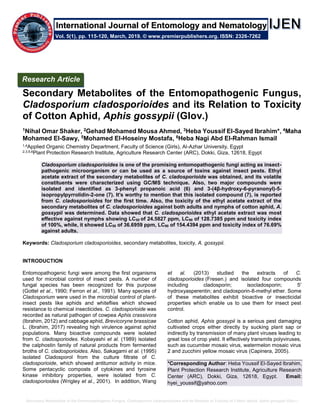 Secondary Metabolites of the Entomopathogenic Fungus, Cladosporium cladosporioides and its Relation to Toxicity of Cotton Aphid, Aphis gossypii (Glov.)
Secondary Metabolites of the Entomopathogenic Fungus,
Cladosporium cladosporioides and its Relation to Toxicity
of Cotton Aphid, Aphis gossypii (Glov.)
1Nihal Omar Shaker, 2Gehad Mohamed Mousa Ahmed, 3Heba Youssif El-Sayed Ibrahim*, 4Maha
Mohamed El-Sawy, 5Mohamed El-Hoseiny Mostafa, 6Heba Nagi Abd El-Rahman Ismail
1,4Applied Organic Chemistry Department, Faculty of Science (Girls), Al-Azhar University, Egypt
2,3,5,6Plant Protection Research Institute, Agriculture Research Center (ARC), Dokki, Giza, 12618, Egypt
Cladosporium cladosporioides is one of the promising entomopathogenic fungi acting as insect-
pathogenic microorganism or can be used as a source of toxins against insect pests. Ethyl
acetate extract of the secondary metabolites of C. cladosporioide was obtained, and its volatile
constituents were characterized using GC/MS technique. Also, two major compounds were
isolated and identified as 3-phenyl propanoic acid (6) and 3-(4β-hydroxy-6-pyranonyl)-5-
isopropylpyrrolidin-2-one (7). It's worthy to mention that this isolated compound (7), is reported
from C. cladosporioides for the first time. Also, the toxicity of the ethyl acetate extract of the
secondary metabolites of C. cladosporioides against both adults and nymphs of cotton aphid, A.
gossypii was determined. Data showed that C. cladosporioides ethyl acetate extract was most
effective against nymphs showing LC50 of 24.5827 ppm, LC90 of 128.7385 ppm and toxicity index
of 100%, while, it showed LC50 of 36.6959 ppm, LC90 of 154.4394 ppm and toxicity index of 76.69%
against adults.
Keywords: Cladosporium cladosporioides, secondary metabolites, toxicity, A. gossypii.
INTRODUCTION
Entomopathogenic fungi were among the first organisms
used for microbial control of insect pests. A number of
fungal species has been recognized for this purpose
(Gottel et al., 1990; Ferron et al., 1991). Many species of
Cladosporium were used in the microbial control of plant-
insect pests like aphids and whiteflies which showed
resistance to chemical insecticides. C. cladosporioide was
recorded as natural pathogen of cowpea Aphis crassivora
(Ibrahim, 2012) and cabbage aphid, Brevicoryne brassicae
L. (Ibrahim, 2017) revealing high virulence against aphid
populations. Many bioactive compounds were isolated
from C. cladosporiodes. Kobayashi et al. (1989) isolated
the calphostin family of natural products from fermented
broths of C. cladosporioides. Also, Sakagami et al. (1995)
isolated Cladosporol from the culture filtrate of C.
cladosporioide, which showed antitumor activity in mice.
Some pentacyclic composts of cytokines and tyrosine
kinase inhibitory properties, were isolated from C.
cladosporioides (Wrigley et al., 2001). In addition, Wang
et al. (2013) studied the extracts of C.
cladosporioides (Fresen.) and isolated four compounds
including cladosporin; isocladosporin; 5′
hydroxyasperentin; and cladosporin-8-methyl ether. Some
of these metabolites exhibit bioactive or insecticidal
properties which enable us to use them for insect pest
control.
Cotton aphid, Aphis gossypii is a serious pest damaging
cultivated crops either directly by sucking plant sap or
indirectly by transmission of many plant viruses leading to
great loss of crop yield. It effectively transmits polyviruses,
such as cucumber mosaic virus, watermelon mosaic virus
2 and zucchini yellow mosaic virus (Capinera, 2005).
*Corresponding Author: Heba Youssif El-Sayed Ibrahim,
Plant Protection Research Institute, Agriculture Research
Center (ARC), Dokki, Giza, 12618, Egypt. Email:
hyei_youssif@yahoo.com
Research Article
Vol. 5(1), pp. 115-120, March, 2019. © www.premierpublishers.org. ISSN: 2326-7262
International Journal of Entomology and Nematology
 