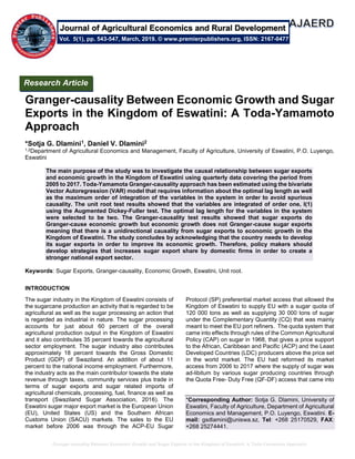 Granger-causality Between Economic Growth and Sugar Exports in the Kingdom of Eswatini: A Toda-Yamamoto Approach
Granger-causality Between Economic Growth and Sugar
Exports in the Kingdom of Eswatini: A Toda-Yamamoto
Approach
*Sotja G. Dlamini1, Daniel V. Dlamini2
1,2Department of Agricultural Economics and Management, Faculty of Agriculture, University of Eswatini, P.O. Luyengo,
Eswatini
The main purpose of the study was to investigate the causal relationship between sugar exports
and economic growth in the Kingdom of Eswatini using quarterly data covering the period from
2005 to 2017. Toda-Yamamota Granger-causality approach has been estimated using the bivariate
Vector Autoregression (VAR) model that requires information about the optimal lag length as well
as the maximum order of integration of the variables in the system in order to avoid spurious
causality. The unit root test results showed that the variables are integrated of order one, I(1)
using the Augmented Dickey-Fuller test. The optimal lag length for the variables in the system
were selected to be two. The Granger-causality test results showed that sugar exports do
Granger-cause economic growth but economic growth does not Granger-cause sugar exports
meaning that there is a unidirectional causality from sugar exports to economic growth in the
Kingdom of Eswatini. The study concludes by acknowledging that the country needs to develop
its sugar exports in order to improve its economic growth. Therefore, policy makers should
develop strategies that increases sugar export share by domestic firms in order to create a
stronger national export sector.
Keywords: Sugar Exports, Granger-causality, Economic Growth, Eswatini, Unit root.
INTRODUCTION
The sugar industry in the Kingdom of Eswatini consists of
the sugarcane production an activity that is regarded to be
agricultural as well as the sugar processing an action that
is regarded as industrial in nature. The sugar processing
accounts for just about 60 percent of the overall
agricultural production output in the Kingdom of Eswatini
and it also contributes 35 percent towards the agricultural
sector employment. The sugar industry also contributes
approximately 18 percent towards the Gross Domestic
Product (GDP) of Swaziland. An addition of about 11
percent to the national income employment. Furthermore,
the industry acts as the main contributor towards the state
revenue through taxes, community services plus trade in
terms of sugar exports and sugar related imports of
agricultural chemicals, processing, fuel, finance as well as
transport (Swaziland Sugar Association, 2016). The
Eswatini sugar major export market is the European Union
(EU), United States (US) and the Southern African
Customs Union (SACU) markets. The sales to the EU
market before 2006 was through the ACP-EU Sugar
Protocol (SP) preferential market access that allowed the
Kingdom of Eswatini to supply EU with a sugar quota of
120 000 tons as well as supplying 30 000 tons of sugar
under the Complementary Quantity (CQ) that was mainly
meant to meet the EU port refiners. The quota system that
came into effects through rules of the Common Agricultural
Policy (CAP) on sugar in 1968, that gives a price support
to the African, Caribbean and Pacific (ACP) and the Least
Developed Countries (LDC) producers above the price set
in the world market. The EU had reformed its market
access from 2006 to 2017 where the supply of sugar was
ad-libitum by various sugar producing countries through
the Quota Free- Duty Free (QF-DF) access that came into
*Corresponding Author: Sotja G. Dlamini, University of
Eswatini, Faculty of Agriculture, Department of Agricultural
Economics and Management, P.O. Luyengo, Eswatini. E-
mail: gsdlamini@uniswa.sz, Tel: +268 25170529, FAX:
+268 25274441.
Research Article
Vol. 5(1), pp. 543-547, March, 2019. © www.premierpublishers.org, ISSN: 2167-0477
Journal of Agricultural Economics and Rural Development
 