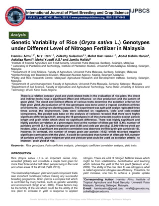 Genetic Variability of Rice (Oryza sativa L.) Genotypes under Different Level of Nitrogen Fertilizer in Malaysia
Genetic Variability of Rice (Oryza sativa L.) Genotypes
under Different Level of Nitrogen Fertilizer in Malaysia
Hamisu Almu1,7*, M.Y. Rafii1,3, Zulkefly Sulaiman2,3, Mohd Razi Ismail1,3, Abdul Rahim Harun4,
Asfaliza Ramli5, Mohd Yusoff A.S.6 and Jamilu Halidu8
1Institute of Tropical Agriculture and Food Security, Universiti Putra Malaysia, Serdang, Selangor, Malaysia
2 Laboratory of Plantation and Technology. Institute of Plantation Studies, Universiti Putra Malaysia, Serdang, Selangor,
Malaysia
3,8Department of Crop Science, Faculty of Agriculture, Universiti Putra Malaysia, Serdang, Selangor, Malaysia
4Agrotechnology and Bioscience Division, Malaysian Nuclear Agency, Kajang, Selangor, Malaysia
5Paddy and Rice Research Centre, Malaysian Agricultural Research and Development Institute, Serdang, Selangor,
Malaysia
6Department of Land management, Faculty of Agriculture, Universiti Putra Malaysia, Serdang, Selangor, Malaysia
7Department of Soil Science, Faculty of Agriculture and Agricultural Technology, Kano State University of Science and
Technology, Wudil, Kano State, Nigeria
There is a relation between yield and yield-related traits in the evaluation of rice plant, the direct
and indirect traits have a significant effect and influence on rice production and the pattern of
grain yield. The direct and indirect effects of various traits determine the selection criterion for
high grain yield. An evaluation of 16 rice genotypes was done under a tropical condition at three
environments during two planting seasons. The experiment was split-plot design replicated three
times across the environment. Data were collected on vegetative, yield and yield-related
components. The pooled data base on the analysis of variance revealed that there were highly
significant different (p ≤ 0.01) among the 16 genotypes in all the characters studied except panicle
length and grain width which show no significant difference. There was highly significant and
highly positive correlation at a phenotypic level at the number of tillers per hill (0.46), number of
panicles per hill (0.41), grain weight per plot (0.99) and yield per plot (kg) (0.99) with the yield per
hectare. Also, a significant and positive correlation was observed by filled grain per panicle (0.19).
However, in contrast, the number of empty grain per panicle (-0.02) which recorded negative
significant correlation with the yield . It could be concluded that number of tillers per hill, number
of panicles per hill, grain weight per plot and yield per plot could be used as selection criteria to
improve grain yield of rice.
Keywords: Rice genotypes, Path coefficient analysis, phenotypic coefficient correlation analysis, yield traits.
INTRODUCTION
Rice (Oryza sativa L.) is an important cereal crop,
accepted globally and constitute a staple food grain for
more than three and a half billion people living in the rural
and urban areas of the World (FAO, 2016).
The relationship between yield and yield component traits
isan important constituent before making any successful
breeding programme. Grain yield is a complex trait which
is controlled by many factors, such as genetic variability
and environment (Singh et al., 2000). These factors may
be the fertility of the soil which could be the ability of the
rice plant to increase in yield in response to applied
nitrogen. There are a lot of nitrogen fertilizer losses which
might be from volatilization, denitrification and leaching
which reduces the yield of the rice plant (Wissum et al.,
2009). The ability of the rice plant to use nitrogen is what
is called agronomic nitrogen use efficiency. Therefore, for
yield increase, one has to achieve a greater uptake
*Corresponding Author: Hamisu Almu, Institute of
Tropical Agriculture and Food Security, Universiti Putra
Malaysia, Serdang, Selangor, Malaysia.
E-mail: hamisualmu@gmail.com, mrafii@upm.edu.my,
zulkefly@upm.edu.my
Analysis
Vol. 6(1), pp. 487-497, March, 2019. © www.premierpublishers.org, ISSN: 2167-0449
International Journal of Plant Breeding and Crop Science
 