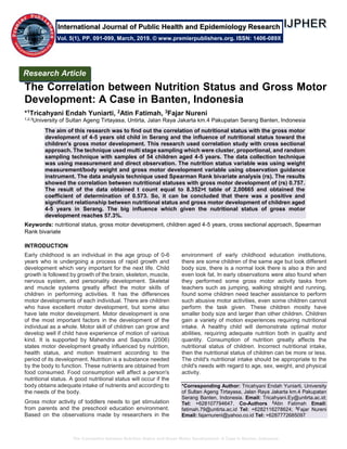 The Correlation between Nutrition Status and Gross Motor Development: A Case in Banten, Indonesia
The Correlation between Nutrition Status and Gross Motor
Development: A Case in Banten, Indonesia
*1Tricahyani Endah Yuniarti, 2Atin Fatimah, 3Fajar Nureni
1,2,3University of Sultan Ageng Tirtayasa, Untirta, Jalan Raya Jakarta km.4 Pakupatan Serang Banten, Indonesia
The aim of this research was to find out the correlation of nutritional status with the gross motor
development of 4-5 years old child in Serang and the influence of nutritional status toward the
children's gross motor development. This research used correlation study with cross sectional
approach. The technique used multi stage sampling which were cluster, proportional, and random
sampling technique with samples of 54 children aged 4-5 years. The data collection technique
was using measurement and direct observation. The nutrition status variable was using weight
measurement/body weight and gross motor development variable using observation guidance
instrument. The data analysis technique used Spearman Rank bivariate analysis (rs). The results
showed the correlation between nutritional statuses with gross motor development of (rs) 0.757.
The result of the data obtained t count equal to 8.352>t table of 2,00665 and obtained the
coefficient of determination of 0.573. So, it can be concluded that there was a positive and
significant relationship between nutritional status and gross motor development of children aged
4-5 years in Serang. The big influence which given the nutritional status of gross motor
development reaches 57.3%.
Keywords: nutritional status, gross motor development, children aged 4-5 years, cross sectional approach, Spearman
Rank bivariate
INTRODUCTION
Early childhood is an individual in the age group of 0-6
years who is undergoing a process of rapid growth and
development which very important for the next life. Child
growth is followed by growth of the brain, skeleton, muscle,
nervous system, and personality development. Skeletal
and muscle systems greatly affect the motor skills of
children in performing activities. It has the differences
motor developments of each individual. There are children
who have excellent motor development, but some also
have late motor development. Motor development is one
of the most important factors in the development of the
individual as a whole. Motor skill of children can grow and
develop well if child have experience of motion of various
kind. It is supported by Mahendra and Saputra (2006)
states motor development greatly influenced by nutrition,
health status, and motion treatment according to the
period of its development. Nutrition is a substance needed
by the body to function. These nutrients are obtained from
food consumed. Food consumption will affect a person's
nutritional status. A good nutritional status will occur if the
body obtains adequate intake of nutrients and according to
the needs of the body.
Gross motor activity of toddlers needs to get stimulation
from parents and the preschool education environment.
Based on the observations made by researchers in the
environment of early childhood education institutions,
there are some children of the same age but look different
body size, there is a normal look there is also a thin and
even look fat. In early observations were also found when
they performed some gross motor activity tasks from
teachers such as jumping, walking straight and running,
found some children need teacher assistance to perform
such abusive motor activities, even some children cannot
perform the task given. These children mostly have
smaller body size and larger than other children. Children
gain a variety of motion experiences requiring nutritional
intake. A healthy child will demonstrate optimal motor
abilities, requiring adequate nutrition both in quality and
quantity. Consumption of nutrition greatly affects the
nutritional status of children. Incorrect nutritional intake,
then the nutritional status of children can be more or less.
The child's nutritional intake should be appropriate to the
child's needs with regard to age, sex, weight, and physical
activity.
*Corresponding Author: Tricahyani Endah Yuniarti, University
of Sultan Ageng Tirtayasa, Jalan Raya Jakarta km.4 Pakupatan
Serang Banten, Indonesia. Email: Tricahyani.Ey@untirta.ac.id;
Tel: +628107794647. Co-Authors 2
Atin Fatimah Email:
fatimah.79@untirta.ac.id Tel: +6282116278624; 3
Fajar Nureni
Email: fajarnureni@yahoo.co.id Tel: +6287772685097
Research Article
Vol. 5(1), PP. 091-099, March, 2019. © www.premierpublishers.org. ISSN: 1406-089X
International Journal of Public Health and Epidemiology Research
 
