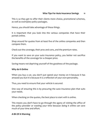 Wise Tips For Auto Insurance Savings 11
This is so they get to offer their clients more choice, promotional schemes,
as well as exemplary policy packages.
Hence, you should take advantage of these things.
It is important that you look into the various companies that have their
portals online.
Shop around for quotes from at least five of the online companies and then
compare them.
Check out the coverage, their pros and cons, and the premium rates.
If you want to save on your auto insurance policy, you better not sacrifice
the benefits of the coverage for a cheaper price.
Saving means not depriving yourself of the goodness of the package.
Why do it Online
When you buy a car, you don't just spend your money on it because it has
amazed you but it is because it is a reflection of your own personality.
Thus, you need to ensure that your vehicle is secured.
One way of ensuring this is by procuring the auto insurance plan that suits
your needs.
When checking on the quotes, the best place to start with is online.
This means you don't have to go through the agony of visiting the office of
the policy provider or wasting your time because doing it online can save
much of your time and effort.
A Bit Of A Warning
 