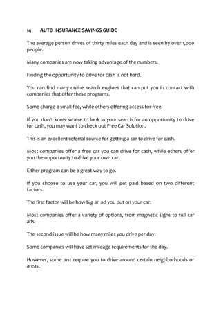 14 AUTO INSURANCE SAVINGS GUIDE
The average person drives of thirty miles each day and is seen by over 1,000
people.
Many companies are now taking advantage of the numbers.
Finding the opportunity to drive for cash is not hard.
You can find many online search engines that can put you in contact with
companies that offer these programs.
Some charge a small fee, while others offering access for free.
If you don't know where to look in your search for an opportunity to drive
for cash, you may want to check out Free Car Solution.
This is an excellent referral source for getting a car to drive for cash.
Most companies offer a free car you can drive for cash, while others offer
you the opportunity to drive your own car.
Either program can be a great way to go.
If you choose to use your car, you will get paid based on two different
factors.
The first factor will be how big an ad you put on your car.
Most companies offer a variety of options, from magnetic signs to full car
ads.
The second issue will be how many miles you drive per day.
Some companies will have set mileage requirements for the day.
However, some just require you to drive around certain neighborhoods or
areas.
 