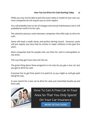 How You Can Drive For Cash Starting Today 15
While you may not be able to pick the exact make or model of your new car,
most companies do not require you to cover repairs.
You will probably have to do oil changes and annual maintenance, but it will
probably be worth it to for cash.
The selection process varies between companies that offer jobs to drive for
cash.
Some will need a credit check, and perfect driving record. However, some
will just require you have had no wrecks or major collisions in the past five
years.
Most companies look for people who can drive for cash in metropolitan or
city areas.
This way they get more views for the car.
The great thing about these programs is not only do you get a new car, but
you get to drive for cash.
Everyone has to get from point A to point B, so you might as well get paid
along the way.
In your search for a new car to drive for cash, just remember buckle up and
drive safe.
 