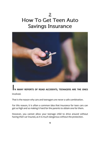 IN MANY REPORTS OF ROAD ACCIDENTS, TEENAGERS ARE THE ONES
involved.
That is the reason why cars and teenagers are never a safe combination.
For this reason, it is often a common idea that insurance for teen cars can
get so high and so making it hard for the parents to obtain one for them.
However, you cannot allow your teenage child to drive around without
having their car insured, as it is much dangerous without the protection.
4
 