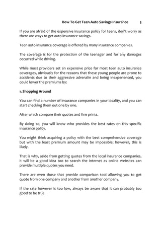 How To Get Teen Auto Savings Insurance 5
If you are afraid of the expensive insurance policy for teens, don't worry as
there are ways to get auto insurance savings.
Teen auto insurance coverage is offered by many insurance companies.
The coverage is for the protection of the teenager and for any damages
occurred while driving.
While most providers set an expensive price for most teen auto insurance
coverages, obviously for the reasons that these young people are prone to
accidents due to their aggressive adrenalin and being inexperienced, you
could lower the premiums by:
1. Shopping Around
You can find a number of insurance companies in your locality, and you can
start checking them out one by one.
After which compare their quotes and fine prints.
By doing so, you will know who provides the best rates on this specific
insurance policy.
You might think acquiring a policy with the best comprehensive coverage
but with the least premium amount may be impossible; however, this is
likely.
That is why, aside from getting quotes from the local insurance companies,
it will be a good idea too to search the internet as online websites can
provide multiple quotes you need.
There are even those that provide comparison tool allowing you to get
quote from one company and another from another company.
If the rate however is too low, always be aware that it can probably too
good to be true.
 
