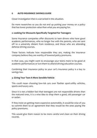 6 AUTO INSURANCE SAVINGS GUIDE
Closer investigation then is warranted in this situation.
Do more researches so you do not end up putting your money on a policy
that has lower protection value than what you are paying for.
2. Looking For Discounts Specifically Targeted For Teenagers
Some insurance companies offer discounts to teen drivers who have good
academic performances, who no longer live with the parents, who are sent
off to a university distant from residence, and those who are attending
defense driving courses.
These factors indicate how responsible they are, making the insurance
company believe they are worthy of lowered policy premiums.
In that case, you might want to encourage your teens more to be good at
academic performances or lure them to attend driving education courses.
Combining their insurance policy to your car's insurance policy is a key to
savings too.
3. Giving Your Teen A More Sensible Vehicle
This could mean choosing low-risk cars over flashier sport-utility vehicles,
sports and luxury cars.
Since it is not a hidden fact that teenagers are not responsible drivers than
the matured ones, it is a wise idea to shop them a good, old passenger car
or sedan.
If they insist on getting more expensive automobile, it would be wise of you
to commit them to an agreement that they would be the ones paying the
policy premiums.
This would give them reason to be more careful and clean on their driving
records.
 