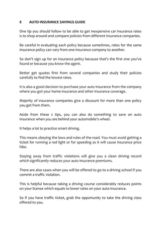 8 AUTO INSURANCE SAVINGS GUIDE
One tip you should follow to be able to get inexpensive car insurance rates
is to shop around and compare policies from different insurance companies.
Be careful in evaluating each policy because sometimes, rates for the same
insurance policy can vary from one insurance company to another.
So don't sign up for an insurance policy because that's the first one you've
found or because you know the agent.
Better get quotes first from several companies and study their policies
carefully to find the lowest rates.
It is also a good decision to purchase your auto insurance from the company
where you got your home insurance and other insurance coverage.
Majority of insurance companies give a discount for more than one policy
you get from them.
Aside from these 2 tips, you can also do something to save on auto
insurance when you are behind your automobile's wheel.
It helps a lot to practice smart driving.
This means obeying the laws and rules of the road. You must avoid getting a
ticket for running a red light or for speeding as it will cause insurance price
hike.
Staying away from traffic violations will give you a clean driving record
which significantly reduces your auto insurance premiums.
There are also cases when you will be offered to go to a driving school if you
commit a traffic violation.
This is helpful because taking a driving course considerably reduces points
on your license which equals to lower rates on your auto insurance.
So if you have traffic ticket, grab the opportunity to take the driving class
offered to you.
 