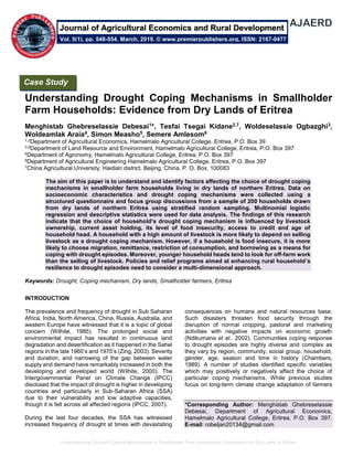 Understanding Drought Coping Mechanisms in Smallholder Farm Households: Evidence from Dry Lands of Eritrea
Understanding Drought Coping Mechanisms in Smallholder
Farm Households: Evidence from Dry Lands of Eritrea
Menghistab Ghebreselassie Debesai1*, Tesfai Tsegai Kidane2,7, Woldeselassie Ogbazghi3,
Woldeamlak Araia4, Simon Measho5, Semere Amlesom6
1,2Department of Agricultural Economics, Hamelmalo Agricultural College, Eritrea, P.O. Box 39
3,5Department of Land Resource and Environment, Hamelmalo Agricultural College, Eritrea, P.O. Box 397
4Department of Agronomy, Hamelmalo Agricultural College, Eritrea, P.O. Box 397
6Department of Agricultural Engineering Hamelmalo Agricultural College, Eritrea, P.O. Box 397
7China Agricultural University, Haidian district, Beijing, China, P. O. Box, 100083
The aim of this paper is to understand and identify factors affecting the choice of drought coping
mechanisms in smallholder farm households living in dry lands of northern Eritrea. Data on
socioeconomic characteristics and drought coping mechanisms were collected using a
structured questionnaire and focus group discussions from a sample of 200 households drawn
from dry lands of northern Eritrea using stratified random sampling. Multinomial logistic
regression and descriptive statistics were used for data analysis. The findings of this research
indicate that the choice of household’s drought coping mechanism is influenced by livestock
ownership, current asset holding, its level of food insecurity, access to credit and age of
household head. A household with a high amount of livestock is more likely to depend on selling
livestock as a drought coping mechanism. However, if a household is food insecure, it is more
likely to choose migration, remittance, restriction of consumption, and borrowing as a means for
coping with drought episodes. Moreover, younger household heads tend to look for off-farm work
than the selling of livestock. Policies and relief programs aimed at enhancing rural household’s
resilience to drought episodes need to consider a multi-dimensional approach.
Keywords: Drought, Coping mechanism, Dry lands, Smallholder farmers, Eritrea
INTRODUCTION
The prevalence and frequency of drought in Sub Saharan
Africa, India, North America, China, Russia, Australia, and
western Europe have witnessed that it is a topic of global
concern (Wilhite, 1985). The prolonged social and
environmental impact has resulted in continuous land
degradation and desertification as it happened in the Sahel
regions in the late 1960’s and 1970’s (Zing, 2003). Severity
and duration, and narrowing of the gap between water
supply and demand have remarkably increased in both the
developing and developed world (Wilhite, 2000). The
Intergovernmental Panel on Climate Change (IPCC)
disclosed that the impact of drought is higher in developing
countries and particularly in Sub-Saharan Africa (SSA)
due to their vulnerability and low adaptive capacities,
though it is felt across all affected regions (IPCC, 2007).
During the last four decades, the SSA has witnessed
increased frequency of drought at times with devastating
consequences on humans and natural resources base.
Such disasters threaten food security through the
disruption of normal cropping, pastoral and marketing
activities with negative impacts on economic growth
(Ndikumana et al., 2002). Communities coping response
to drought episodes are highly diverse and complex as
they vary by region, community, social group. household,
gender, age, season and time in history (Chambers,
1989). A number of studies identified specific variables
which may positively or negatively affect the choice of
particular coping mechanisms. While previous studies
focus on long-term climate change adaptation of farmers
*Corresponding Author: Menghistab Ghebreselassie
Debesai, Department of Agricultural Economics,
Hamelmalo Agricultural College, Eritrea, P.O. Box 397.
E-mail: robeljan20134@gmail.com
Case Study
Vol. 5(1), pp. 548-554, March, 2019. © www.premierpublishers.org, ISSN: 2167-0477
Journal of Agricultural Economics and Rural Development
 