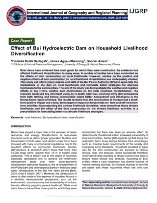 Effect of Bui Hydroelectric Dam on Household Livelihood Diversification
Effect of Bui Hydroelectric Dam on Household Livelihood
Diversification
*Daniella Delali Sedegah1, James Agyei-Ohemeng2, Gabriel Asiem3
1,2,3 School of Natural Resource Management, University of Energy & Natural Resources, Ghana
Most dams have achieved their main goals for which they were constructed. Its existence has
affected livelihood diversification in many ways. A number of studies have been conducted on
the effects of dam construction on rural livelihoods. However, studies on the positive and
negative effects of dam construction on rural livelihood diversification are inadequately studied.
This study will inform policy makers and staff of the Bui Power Authority (BPA) to appreciate the
implications of the dam on rural livelihoods and formulate better strategies for alternate
livelihoods to the communities. The aim of the study was to investigate the positive and negative
effects of Bui Hydro- electric dam construction on the rural livelihood diversification. The
research employed key informant using an in-depth interview, involving thirty (30) participants
from both farming and fishing communities called Battor Akanyakrom and Dokokyena in the
Brong-Ahafo region of Ghana. The results revealed that, the construction of the dam had a short-
term positive impact and a long- term negative impact on households on- farm and off- farm/non-
farm activities. Understanding the various livelihood diversities, what determines those diverse
livelihoods and the effect of the dam construction on the diverse livelihood activities is a
precondition for formulating better sustainable livelihood strategies.
Keywords: rural livelihood, Bui hydroelectric dam, diversification
INTRODUCTION
Dams have played a major role in the provision of water
resources and energy. Constructions of man-made
structures such as dams, power generation facilities and
transmission of both water and electric power have been
imposed with many environmental regulations due to the
resultant effects on community livelihoods. Studies
(DiFrancesco & Woodruff 2007) show that more than
45,000 large dams (greater than 15 m in height) exist
worldwide. This is largely due to the desire of countries
especially developing one to achieve the millennium
development goals and other socio-economic
development objectives leading to the re‐engagement of
the World Bank and other regional banks in financing large
water infrastructure in the last few years (World Bank,
2004; Grey & Sadoff, 2007). However, the construction of
dams is often made at the expense of important factors in
a wholistic developmental perspective, such as the
environment, socio-economy and sustainability of culture,
thereby affecting people’s general livelihood. While most
dams have achieved their main goals for which they were
constructed but there has been an adverse effect on
determinants of livelihood and an increased vulnerability of
local communities. Canter (2004) points out that dams can
potentially harm living beings besides their advantages
such as meeting basic requirements of the society and
increasing living standards. Household resettled to pave
way for the dam construction are exposed to various
shocks, risks and stresses. Some households therefore
undertake diverse activities to obtain income to be able to
endure these shocks and stresses. According to Ellis
(1996), when a rural household has diverse sources of
income earning activities, its financial chances of survival
are better than those household which has only one
source.
*Corresponding author: Daniella Delali Sedegah, School
of Natural Resource Management, University of Energy &
Natural Resources, Ghana. E-mail: drdrbuor@gmail.com
Case Report
Vol. 5(1), pp. 108-114, March, 2019. © www.premierpublishers.org. ISSN: 2021-6009
International Journal of Geography and Regional Planning
 