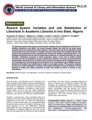 Reward System Variables and Job Satisfaction of Librarians in Academic Libraries in Imo State, Nigeria
Reward System Variables and Job Satisfaction of
Librarians in Academic Libraries in Imo State, Nigeria
Augustine O. Nzelum1, *Magnus C. Unegbu2, Josiah C. Nworie3, Godwin C. Irunegbo4
College Librarian, Alvan Ikoku Federal College of Education, Owerri, Imo State, Nigeria
Senior Librarian, Alvan Ikoku Federal College of Education, Owerri, Imo State, Nigeria
Librarian 1, Alvan Ikoku Federal College of Education, Owerri, Imo State, Nigeria
Librarian 11, Alvan Ikoku Federal College of Education, Owerri, Imo State, Nigeria
The general purpose of the study is reward system variables and job satisfaction of librarians in
academic libraries in Imo State. The survey research design was used for the study using
questionnaire as the instrument for data collection. The study covers the entire population of One
hundred and seven (107) librarians in academic libraries in Imo State. One hundred and five (105)
copies of the questionnaire were completed and returned for analysis representing 98.1%. The
findings showed that when the rate of compensation improves or increases positively, the rate of
librarians’ satisfaction increases in direct proportion. Again, as the rate of welfare benefit
increases the rate of satisfaction and job commitment increases. The study recommended that
compensation should be given to workers both in direct and indirect forms, integrating the two
into a package that will encourage the achievement of an organization’s goal. Welfare services
should be formulated and implemented in order to encourage workers. The academic libraries
should set in motion strategies to address child welfare package to library employees. Prompt
payment of salary and salary increment as when due should be given a priority in any
organization.
Key Words: Reward System, Job Satisfaction, Librarians, Academic Libraries, Imo State, Nigeria
INTRODUCTION
Over the years, a considerable amount of literature has
been developed, which seeks to improve understanding in
reward system and the extent to which they can influence
the levels of employees’ commitment, motivation and
eventually, job satisfaction. According to Lawal (2015),
reward system is one of the most widely researched
subjects in the field of management and organizational
behaviour, yet it remains one of the less understood topics.
However, in present days, among manager’s tasks is to
create an environment which motivates people to perform
satisfactorily so that they can foster the organization’s
growth. In a wider context, there is an increased emphasis
on people as a key source of competitive advantage, often
being regarded as the key differentiator between
organizations and many managers try to comprehend the
complexities of motivating people at work and provide
them with job satisfaction so that they can gain employee
commitment. For those reasons, increased emphasis is
given to financial and non-financial rewards from both
managers and academics. Reward system is primarily
viewed as pay-offs for performance. The effective type of
reward incorporates both the extrinsic and intrinsic
aspects. Extrinsic reward for extrinsic motivation comes in
the nature of recognition, as in promotion and money for
performance. The most common forms are salary,
overtime pay, and merit pay.
*Corresponding Author: Magnus C. Unegbu, Senior
Librarian, Alvan Ikoku Federal College of Education,
Owerri, Imo State, Nigeria. Email: callongoff@yahoo.com
Tel:08036661229. Co-Authors Email: 1
zefrancos@yahoo.co.uk
Tel: 08039202091; 3
chimanworie@yahoo.com; Tel:
08037319003; 4
ozoeze2@gmail.com Tel: 08038937173
Research Article
Vol. 1(1), pp. 002-008, March, 2019. © www.premierpublishers.org. ISSN: 2326-7262
World Journal of Library and Information Science
 