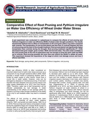 Comparative Effect of Root Pruning and Pythium irregulare on Water Use Efficiency of Wheat Under Water Stress
Comparative Effect of Root Pruning and Pythium irregulare
on Water Use Efficiency of Wheat Under Water Stress
*Abdallah M. Aldahadha1,4, David Backhouse2 and Nigel W. M. Warwick3
1,2,3School of Environmental and Rural Science, University of New England, Armidale, Australia
4National Agricultural Research Center, Baq'a, Jordan
A pot experiment was conducted in a glasshouse to compare the effects of root pruning and
Pythium irregulare on water use efficiency (WUE) of wheat under drought conditions. The results
showed that Pythium had no effect on transpiration (3.35 l) and grain yield (7.4 g) when compared
with controls. The transpiration of root pruned plants was less than in controls between the time
of root pruning and the start of the drought treatment. Root pruned plants had significantly higher
transpiration than controls during the drought. Root pruning treatment significantly (P < 0.05)
decreased total grain weight, grain number, WUE and harvest index. The extra water available in
the root pruned pots at the end of experiment was not enough to bring the grain yield and WUE
up to controls. Root pruning possibly did more than just restrict the ability to uptake all water.
This experiment showed the importance of the stage at which root damage occurs and how it
affects total WUE.
Keywords: Root damage, spring wheat, yield components, Pythium irregulare, root pruning
INTRODUCTION
Water use efficiency (WUE) is often considered an
important determinant of yield under stress and even as a
component of crop drought resistance (Blum 2009). WUE
provides a simple means of assessing whether yield is
limited by water supply or other factors. Roots have a
crucial role in water uptake. However, roots can be
damaged by diseases or mechanical pruning. It has been
reported that both diseases and root pruning reduce root
water uptake (Aldahadha et al. 2012; Amir and Sinclair,
1996). Therefore, water use or leaf transpiration will be
affected substantially by root damage. A better
understanding of the effects of root damage (either by
disease or pruning) under drought conditions on the ability
of the crop to use available water may lead to increased
WUE.
The effects of root pruning in wheat have been
investigated for example on plant –water relations
(Sharma, 1987), and growth and yield (Ayling, 1989; Hu et
al. 2019). Root pruning could reduce consumption of water
during the vegetative stage and increase WUE but had no
obvious effect on wheat grain yield (Ma et al., 2008). In
contrast, Fang et al. (2010) have recognized root pruning
in winter or early spring significantly improved grain yield.
Root diseases can reduce the growth and yield of plants.
For example, Pythium root rot of wheat has been reported
to decrease grain yields by up to 25% (Cook, 1992).
Infection of roots by Pythium resulted in the loss of root
hairs and fine rootlets in wheat. Infection with Pythium
irregulare causes a decrease in root mass, which leads to
poor nutrient uptake, resulting in variable crop stands,
decreased tiller number, varying maturity date, and yield
loss (Higginbotham et al., 2004). In previous work
(Aldahadha et al. 2012), we have studied the effects of
Pythium irregulare on water relations of wheat in a
hydroponic system. Root infection with Pythium reduced
rates of transpiration and shoot biomass, but did not
significantly affect WUE. Balota et al. (2005) reported a
reduction in instantaneous WUE of wheat infected with
take-all. Martin et al. (1986) reported a reduction in whole-
plant WUE in wheat infected with Cephalosporium
gramineaum.
*Corresponding Author: Abdallah M. Aldahadha, School
of Environmental and Rural Science, University of New
England, Armidale, Australia; National Agricultural
Research Center, Baq'a, Jordan; Email:
abdallah.aldahadha@narc.gov.jo
Research Article
Vol. 6(1), pp. 157-161, March, 2019. © www.premierpublishers.org. ISSN: 3115-2864
World Research Journal of Agricultural Sciences
 
