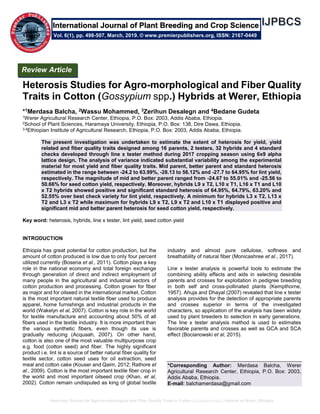 Heterosis Studies for Agro-morphological and Fiber Quality Traits in Cotton (Gossypium spp.) Hybrids at Werer, Ethiopia
Heterosis Studies for Agro-morphological and Fiber Quality
Traits in Cotton (Gossypium spp.) Hybrids at Werer, Ethiopia
*1Merdasa Balcha, 2Wassu Mohammed, 3Zerihun Desalegn and 4Bedane Gudeta
1Werer Agricultural Research Center, Ethiopia, P.O. Box: 2003, Addis Ababa, Ethiopia.
2School of Plant Sciences, Haramaya University, Ethiopia, P.O. Box: 138, Dire Dawa, Ethiopia.
3,4Ethiopian Institute of Agricultural Research, Ethiopia, P.O. Box: 2003, Addis Ababa, Ethiopia.
The present investigation was undertaken to estimate the extent of heterosis for yield, yield
related and fiber quality traits designed among 16 parents, 2 testers, 32 hybrids and 4 standard
checks developed through line x tester method during 2017 cropping season using 6x9 alpha
lattice design. The analysis of variance indicated substantial variability among the experimental
material for most yield and fiber quality traits. Mid parent, better parent and standard heterosis
estimated in the range between -24.2 to 63.99%, -28.13 to 56.12% and -27.7 to 64.95% for lint yield,
respectively. The magnitude of mid and better parent ranged from -24.67 to 55.01% and -25.56 to
50.66% for seed cotton yield, respectively. Moreover, hybrids L9 x T2, L10 x T1, L16 x T1 and L10
x T2 hybrids showed positive and significant standard heterosis of 64.95%, 64.79%, 63.20% and
52.55% over best check variety for lint yield, respectively. A minimum for hybrids L3 x T2, L13 x
T2 and L3 x T2 while maximum for hybrids L9 x T2, L9 x T2 and L10 x T1 displayed positive and
significant mid and better parent heterosis for seed cotton yield, respectively.
Key word: heterosis, hybrids, line x tester, lint yield, seed cotton yield
INTRODUCTION
Ethiopia has great potential for cotton production, but the
amount of cotton produced is low due to only four percent
utilized currently (Bosena et al., 2011). Cotton plays a key
role in the national economy and total foreign exchange
through generation of direct and indirect employment of
many people in the agricultural and industrial sectors of
cotton production and processing. Cotton grown for fiber
as major and for oilseed in the international market. Cotton
is the most important natural textile fiber used to produce
apparel, home furnishings and industrial products in the
world (Wakelyn et al, 2007). Cotton is key role in the world
for textile manufacture and accounting about 50% of all
fibers used in the textile industry. It is more important than
the various synthetic fibers, even though its use is
gradually reducing (Acquaah, 2007). On other hand,
cotton is also one of the most valuable multipurpose crop
e.g. food (cotton seed) and fiber. The highly significant
product i.e. lint is a source of better natural fiber quality for
textile sector, cotton seed uses for oil extraction, seed
meal and cotton cake (Kouser and Qaim, 2012; Rathore et
al., 2009). Cotton is the most important textile fiber crop in
the world and most important oilseed crop (Khan, et al,
2002). Cotton remain undisputed as king of global textile
industry and almost pure cellulose, softness and
breathability of natural fiber (Monicashree et al., 2017).
Line x tester analysis is powerful tools to estimate the
combining ability effects and aids in selecting desirable
parents and crosses for exploitation in pedigree breeding
in both self and cross-pollinated plants (Kempthorne,
1957). Ahuja and Dhayal (2007) revealed that line x tester
analysis provides for the detection of appropriate parents
and crosses superior in terms of the investigated
characters, so application of the analysis has been widely
used by plant breeders to selection in early generations.
The line x tester analysis method is used to estimates
favorable parents and crosses as well as GCA and SCA
effect (Bocianowski et al, 2015).
*Corresponding Author: Merdasa Balcha, Werer
Agricultural Research Center, Ethiopia, P.O. Box: 2003,
Addis Ababa, Ethiopia.
E-mail: balchamerdasa@gmail.com
Review Article
Vol. 6(1), pp. 498-507, March, 2019. © www.premierpublishers.org, ISSN: 2167-0449
International Journal of Plant Breeding and Crop Science
 