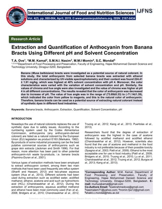Extraction and Quantification of Anthocyanin from Banana Bracts Using Different pH and Solvent Concentration
Extraction and Quantification of Anthocyanin from Banana
Bracts Using Different pH and Solvent Concentration
T.A. Ove1, *M.M. Kamal2, S.M.N.I. Nasim3, M.M.I Momin4, S.C. Mondal5
1,2,3,4,5Department of Food Processing and Preservation, Faculty of Engineering, Hajee Mohammad Danesh Science and
Technology University, Dinajpur-5200, Bangladesh
Banana (Musa balbisiana) bracts were investigated as a potential source of natural colorant. In
this study, the total anthocyanin from selected banana bracts was extracted with ethanol
solutions and characterized by UV-visible spectrophotometry and their content was found 224.41
± 1.91 mg/kg, which was highest at 40% solvent concentration with pH 4. Moreover, the color
characteristics were varied with the variation of solvent concentration and pH. Similarly, the
values of chroma and hue angle were also investigated and the value of chroma was higher at pH
4 in all different concentrations. The results revealed that the color of anthocyanin was decreased
due to increase of pH. The value of hue angle was in the range of (73.69±0.33) to (-71.14±1.39),
which indicated the color from yellow to magenta, and this is the natural color of anthocyanin.
Therefore, banana bracts can be used as a potential source of extracting natural colorant instead
of synthetic dyes in different food industries.
Keywords: Banana bracts, Anthocyanin, Extraction, Quantification, Solvent Concentration, pH
INTRODUCTION
Nowadays the use of natural colorants replaces the use of
synthetic dyes due to safety issues. According to the
numbering system used by the Codex Alimentarius
Commission, anthocyanins (any anthocyanin-derived
colorant) are listed as a natural colorant by the European
Union (EU) legislation as product E163 (Markakis, 1982).
By-products of some industrial processing can be the best
putative commercial sources of anthocyanins such as
grape skin extracts (Jackman and Smith 1996). For that
reason, more attention has been paid to other potential
anthocyanin-rich waste by-products, i.e. banana bracts
(Pazmino-Duran et al., 2001).
Various types of extraction methods have been employed
to extract anthocyanin content, among them two main
methods that have been used frequently are reflux system
(Sharifi and Hassani, 2012) and two-phase aqueous
system (Hua et al., 2013). Different solvents had been
used during extraction such as acidified water, acidified
methanol, ethanol, acetone and acid such as hydrochloric
acid (HCL) (Chandrasekhar et al., 2012). During the
extraction of anthocyanins, aqueous acidified methanol
and ethanol have been most commonly used (Fan et al.,
2008; Bridgers et al., 2010; Chandrasekhar et al., 2012;
Truong et al., 2012; Kang et al., 2013; Puertolas et al.,
2013).
Researchers found that the degree of extraction of
anthocyanin was the highest in the case of acetone
followed by acidified methanol and acidified ethanol
(Chandrasekhar et al., 2012). However, scientists also
found that the use of acetone and methanol in the food
industry is not preferable because of their possible toxicity
(Spagna et al., 2003; Patil et al., 2009). Ethanol is the most
acceptable one for use in food industry (Patil et al., 2009;
Bridgers et al., 2010; Truong et al., 2010; Lu et al., 2011;
Chandrasekhar et al., 2012; Truong et al., 2012; Burgos et
al., 2013; Kang et al., 2013).
*Corresponding Author: M.M. Kamal, Department of
Food Processing and Preservation, Faculty of
Engineering, Hajee Mohammad Danesh Science and
Technology University, Dinajpur-5200, Bangladesh. E-
mail: murtuzakamal@gmail.com
Co-Authors Email: 1
towkirahmedove@gmail.com
3
nasimalam71@yahoo.com; 4
momin.fpe12@gmail.com
5
shakti.c.mondal@hstu.ac.bd
Research Article
Vol. 4(2), pp. 060-064, April, 2019. © www.premierpublishers.org. ISSN: 2167-0434
International Journal of Food and Nutrition Sciences
 