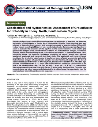 Geoelectrical and Hydrochemical Assessment of Groundwater for Potability in Ebonyi North, Southeastern Nigeria
Geoelectrical and Hydrochemical Assessment of Groundwater
for Potability in Ebonyi North, Southeastern Nigeria
1Onwe I. M, *2Otosigbo G. O., 3Eluwa N.N., 4Nkitnam E. E.
1,2,3,4Department of Physics/Geology/Geophysics, Alex Ekuweme Federal University, Ndufu-Alike, Ebonyi State, Nigeria
Geoelectrical and hydrochemical investigations were carried in order to determine the potentials
and quality of groundwater in Ebonyi North, Southeastern Nigeria. These methods were also
selected to determine their economy and accuracy compared to seismic method. Fifteen (15)
vertical electric sounding (VES) survey were conducted using the Schlumberger configuration in
order to evaluate the character of the aquifers in the studied locations while twelve (12)
groundwater samples were collected from boreholes for hydrochemical analysis. Geoelectric
sections derived from modelling of the VES data with the interpex IX1D software reveal 3 to 5
subsurface layers. The lithologic succession comprises of topsoil, lateritic clay, partially
weathered, weathered and fractured Asu River shale. The weathered and fractured layers
constituted the productive water bearing or aquiferous zones of good groundwater potentials.
Hydrochemical analysis of groundwater samples reveals that the pH range from 7.8 to 8.8,
electrical conductivity from 10.0 to 1754.00 μS/cm, total dissolved solid from 10.0 to 786.0 mg/l
and total hardness from 14.0 to 271.0 mg/l. The analytical results present the concentration of the
ions in the following order: Mg > Ca > Na > K and Cl > SO4 >HCO3> NO3 > CO3. Piper trilinear
diagram reveals only one water type, with Ca and Cl as the major dominant ions. The major ions
concentrations are within recommended standard for drinking, hence the groundwater from the
area is suitable for drinking and domestic purposes.
Keywords: Electrical resistivity, Groundwater potential, Drinking purpose, Hydrochemical assessment, water quality
INTRODUCTION
Water is very vital in many aspects of human life. Its
availability in the right quality and quantity is integral to
supporting socio-economic development and vital
ecosystems which depend upon it (Offodile, 2002;
UNESCO, 2006). Despite it being limited in quantity in
some parts of the earth, natural and anthropogenic
activities are further threatening its availability and
suitability for multiple uses (Pietersen et al., 2009). Surface
water has suffered most from both anthropogenic and
climate change (Zhang et al., 2010). As a result,
groundwater has become a more important and
dependable alternative of water supply (MacDonald et al.,
2012). According to Morris et al. (2003) more than 2 billion
people rely on groundwater for their basic water needs, the
study area not exempted with over 88 % of its population
depending on groundwater as source of water supply for
drinking and domestic purposes. Lack of potable water
posed serious challenges in the area which has result to
waterborne disease outbreaks that has led to lose of life of
inhabitant early March, 2017 (MOH, 2017).
Mineralogical composition of the underlying rock (s), and
the nature of the surface run-offs are factors that affect
quality of groundwater (Edet and Ekpo 2008; Amadi et al.,
2010). Olatunji et al., (2001) and Abimbola et al., (2002)
established that geology has a role to play in the chemistry
of subsurface water. Vertical electrical sounding (VES)
survey has been extensively employed in groundwater
investigation across the world, both in basement and
sedimentary terrains (Akaolisa, 2006; Tizro et al., 2010;
Arabi et al., 2010). Odoh and Onwuemesi (2009),
characterizing the anisotropic properties of the fractures of
the Abakaliki shales, showed that there is significant
anisotropy between 0 - 50 m depths, with fractures at
depths of 28.3, 40 and 50 m striking NE - SW, NW - SE
and N-S, respectively, and a better permeability and
*Corresponding Author: Otosigbo Gloria Ogochukwu,
Department of Geology, Federal University, Ndufu-Alike,
Ikiwo, Ebonyi State, Nigeria. E-mail:
gloriaotosigbo@gmail.com; Tel: +2348037137658
Research Article
Vol. 5(1), pp. 237-244, April, 2019. © www.premierpublishers.org. ISSN: 3019-8261
International Journal of Geology and Mining
 
