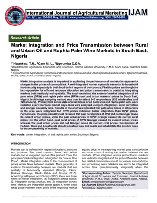 Market Integration and Price Transmission between Rural and Urban Oil and Raphia Palm Wine Markets in South East, Nigeria
Market Integration and Price Transmission between Rural
and Urban Oil and Raphia Palm Wine Markets in South East,
Nigeria
*1Nwankwo, T.N., 2Ozor M. U., 3Ugwumba C.O.A.
1Department of Agricultural Economics and Extension, Nnamdi Azikiwe University, P.M.B, 5025 Awka, Anambra State,
Nigeria
2,3Department of Agricultural Economics and Extension, Chukwuemeka Odumegwu Ojukwu University, Igbariam Campus,
P.M.B, 6059, Awka, Anambra State, Nigeria
Market integration analysis is important in explaining the performance of markets in response to
changes in the prices of commodities. A well-integrated market system is essential to household
food security especially in both food deficit regions of the country. Flexible prices are thought to
be responsible for efficient resource allocation and price transmission is useful in integrating
markets both vertically and spatially. The study examined the extent of market integration of oil
palm wine (OPW) and raphia palm wine (RPW) rural and urban markets’ prices in South East,
Nigeria. Multi-stage sampling method was used to select 240 respondents (120 wholesalers and
120 retailers). Primary time series data of retail prices of oil palm wine and raphia palm wine were
collected every four local market days. Data were analyzed using co-integration, error correction
and Granger causality tests. Results of the analyses indicated that palm wine prices in all markets
in the area were integrated but RPW prices indicated better integration than OPW prices.
Furthermore, the price causality test revealed that past rural prices of OPW did not Granger cause
its current urban prices, while the past urban prices of OPW Granger caused its current rural
prices. On the other hand, past rural prices of RPW Granger caused its current urban prices
whereas the past urban prices did not Granger cause its current rural prices. Government at
Federal, State and Local levels should construct new link roads and rehabilitate the existing ones
to ensure proximity of markets.
Key words: Market integration, oil and raphia palm wines, Southeast Nigeria.
INTRODUCTION
Markets can be defined with respect to locations, seasons
and products. The most common factor with which
markets can be integrated is price of the product. Thus, the
principle of market integration is hinged on the “Law of One
Price”. Market integration refers to the co-movement of
prices and/or flows between markets. More generally, it
explains the relationship between two markets that are
spatially or temporarily separated (Ddungu, Ekere,
Bisikwa, Kawooya, Okello Kalule and Biruma, 2015).
According to Bopape and Christy (2002), there are three
forms of market integration: (1) integration across space;
(2) integration across product; and (3) integration across
time. Markets are integrated across space if, when trade
takes place between them, price in the importing market
equals price in the exporting market plus transportation
and other costs of moving the product between the two
markets. When integrated across product form, markets
are vertically integrated and the price differential between
two related commodities should not exceed transportation
and processing costs. Markets are said to be integrated
across time (inter-temporally integrated) when the
*Corresponding Author: Temple Nwankwo. Department
of Agricultural Economics and Extension, Nnamdi Azikiwe
University, P.M.B. 5025, Awka, Anambra State, Nigeria.
Email: templenwankwor@gmail.com
Co-Authors Email: 2
ozormaurice@yahoo.com
3
profcele2014@gmail.com
Research Article
Vol. 6(1), pp. 200-205, May, 2019. © www.premierpublishers.org, ISSN: 2167-0470
International Journal of Agricultural Marketing
 