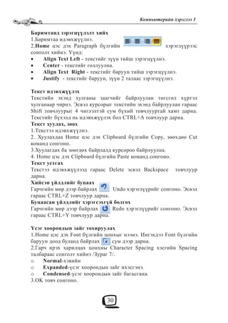 30
Компьютерийн хэрэглээ 1
Баримтанд зэрэгцүүлэлт хийх
1.Баримтаа идэвхжүүлнэ.
2.Home цэс дэх Paragraph бүлгийн хэрэглүүрээс
сонголт хийнэ. Үүнд:
Align Text Left• - текстийг зүүн тийш зэрэгцүүлнэ.
Center• - текстийг голлуулна.
Align Text Right• - текстийг баруун тийш зэрэгцүүлнэ.
Justify• - текстийг баруун, зүүн 2 талаас зэрэгцүүлнэ.
Текст идэвхжүүлэх
Текстийн эхэнд хулганы заагчийг байрлуулан төгсгөл хүртэл
хулганаар чирнэ. Эсвэл курсорыг текстийн эхэнд байрлуулан гараас
Shift товчлуурыг 4 чиглэлтэй сум бүхий товчлууртай хамт дарна.
Текстийг бүхэлд нь идэвхжүүлэх бол CTRL+A товчлуур дарна.
Текст хуулах, зөөх
1.Текстээ идэвхжүүлнэ.
2. Хуулахдаа Home цэс дэх Clipboard бүлгийн Copy, зөөхдөө Cut
команд сонгоно.
3.Хуулагдах ба зөөгдөх байрлалд курсороо байрлуулна.
4. Home цэс дэх Clipboard бүлгийн Paste команд сонгоно.
Текст устгах
Текстээ идэвхжүүлээд гараас Delete эсвэл Backspace товчлуур
дарна.
Хийсэн үйлдлийг буцаах
Гарчгийн мөр дээр байрлах Undo хэрэглүүрийг сонгоно. Эсвэл
гараас CTRL+Z товчлуур дарна.
Буцаасан үйлдлийг хэрэгсэхгүй болгох
Гарчгийн мөр дээр байрлах Redo хэрэглүүрийг сонгоно. Эсвэл
гараас CTRL+Y товчлуур дарна.
Үсэг хоорондын зайг тохируулах
1.Home цэс дэх Font бүлгийн цонхыг нээнэ. Ингэхдээ Font бүлгийн
баруун доод буланд байрлах сум дээр дарна.
2.Гарч ирэх харилцах цонхны Character Spacing хэсгийн Spacing
талбараас сонголт хийнэ /Зураг 7/.
Normalo -хэвийн
Expandedo -үсэг хоорондын зайг ихэсгэнэ.
Condensedo -үсэг хоорондын зайг багасгана.
3.OK товч сонгоно.
 