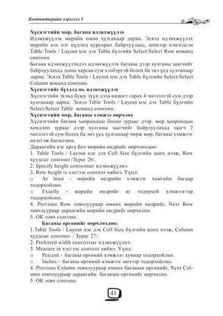 41
Компьютерийн хэрэглээ 1
Хүснэгтийн мөр, багана идэвхжүүлэх
Идэвхжүүлэх мөрийн өмнө хулганаар дарна. Эсвэл идэвхжүүлэх
мөрийн аль нэг нүдэнд курсорыг байрлуулаад, шинээр нэмэгдсэн
Table Tools / Layout цэс дэх Table бүлгийн Select/Select Row команд
сонгоно.
Багана идэвхжүүлэхдээ идэвхжүүлэх баганы дээр хулганы заагчийг
байрлуулахад доош харсан сум хэлбэртэй болох ба энэ үед хулганаар
дарна. Эсвэл Table Tools / Layout цэс дэх Table бүлгийн Select/Select
Column команд сонгоно.
Хүснэгтийг бүхэлд нь идэвхжүүлэх
Хүснэгтийн эхэнд буюу зүүн дээд өнцөгт гарах 4 чиглэлтэй сум дээр
хулганаар дарна. Эсвэл Table Tools / Layout цэс дэх Table бүлгийн
Select/Select Table команд сонгоно.
Хүснэгтийн мөр, баганы хэмжээ өөрчлөх
Хүснэгтийн багана хоорондын босоо зураас дээр, мөр хоорондын
хөндлөн зураас дээр хулганы заагчийг байрлуулахад заагч 2
чиглэлтэй сум болох ба энэ үед хулганаар чирж мөр, баганы хэмжээг
ихэсгэж багасгана.
Дараагийн нэг арга бол мөрийн өндрийг өөрчлөхдөө:
1. Table Tools / Layout цэс дэх Cell Size бүлгийн цонх нээж, Row
хуудсыг сонгоно /Зураг 26/.
2. Specify height сонголтыг идэвхжүүлнэ.
3. Row height is хэсгээс сонголт хийнэ. Үүнд:
At least - мөрийн өндрийн хэмжээг хамгийн багаарo
тодорхойлно.
Exactly - мөрийн өндрийг яг тодорхой хэмжээгээрo
тодорхойлно.
4. Previous Row товчлуураар өмнөх мөрийн өндрийг, Next Row
товчлуураар дараагийн мөрийн өндрийг өөрчилнө.
5. ОК товч сонгоно.
Баганы өргөнийг өөрчлөхдөө:
1.Table Tools / Layout цэс дэх Cell Size бүлгийн цонх нээж, Column
хуудсыг сонгоно / Зураг 27/.
2. Preferred width сонголтыг идэвхжүүлнэ.
3. Measure in хэсгээс сонголт хийнэ. Үүнд:
Percent – баганы өргөний хэмжээг хувиар тодорхойлно.o
Inches – баганы өргөний хэмжээг инчээр тодорхойлно.o
4. Previous Column товчлуураар өмнөх баганын өргөнийг, Next Col-
umn товчлуураар дараагийн баганын өргөнийг өөрчилнө.
5. ОК товч сонгоно.
 