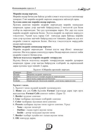 55
Компьютерийн хэрэглээ 1
Мөрийн өндөр өөрчлөх.
Мөрийн өндөр бичигдэж байгаа үсгийн хэмжээ мэдээлэлдээ автоматаар
тохирдог. Гэвч мөрийн өндрийг өөрчлөх шаардлага зайлшгүй гарна.
Хулгана ашиглан мөрийн өндөр өөрчлөх.
Хулгана ашиглан мөрийн өндрийг өөрчлөхдөө мөрийн тоонуудын
хоорондох зураас дээр заагчийг байрлуулахад 2 чиглэлтэй сум болж
хэлбэр нь өөрчлөгддөг. Энэ үед хулганаараа чирнэ. Нэг дор хэд хэдэн
мөрийн өндрийг өөрчилж болно. Эхлээд өндрийг нь өөрчлөх мөрүүдээ
тэмдэглэнэ. Үүний тулд гараас Ctrl товчлуур дарж байгаад мөрийн
тоон дээр хулганы заагчийг байрлуулаад нэг товшино. Дараа нь аль нэг
өндрийн хэмжээг өөрчилж болно. Ингэхэд тэмдэглэгдсэн мөрүүдийн
өндөр өөрчлөгдөнө.
Мөрийн өндрийг командаар өөрчлөх
Мөрийн өндрийг өөрчлөхдөө Format цэсээс мөр (Row) командыг
сонгоно. Ингэхэд дараах сонголтууд гарна. Өндөр өөрчлөх сонголт хийж
өндрийн хэмжээг бичиж өгнө.
Бичсэн мэдээлэлд мөрийн өндрийг тохируулах
Нүдэнд бичсэн мэдээлэлд өндрийг тохируулахдаа мөрийн дугаарын
хоорондох зураас дээр заагчаа байрлуулж хэлбэрийг нь өөрчилсөний
дараа хулганы зүүн товчийг 2 дарна.
Хүснэгт 4.Мөрийн өргөнийг өөрчлөх
Сонголт Утга
Height Мөрийн өндрийг өөрчилнө
AutoFit Мэдээлэлдээ тохирч өндөр нь өөрчлөгдөнө
Hide Дэлгэцэнд харагдахгүй болгоно
Unhide Харагдахгүй болгосон мөрийг дэлгэцэнд харагдуулна
Хүснэгт татах.
1. Хүснэгт татах нүдний мужийг идэвхжүүлнэ.
2. Home цэс дэх Cells бүлгийн Format хэрэглүүр дарж гарч ирэх
жагсаалтаас Format Cells сонголт хийнэ. (Зураг 5)
3. Border хуудсыг сонгоно
4. Line талбараас шугамын хэлбэрийг сонгоно
5. Color талбараас шугамын өнгө сонгоно
6. Presets талбараас шугам татах хүрээг сонгоно. Үүнд:
None -- шугам татахгүй
Outline -- гадна хүрээ шугам татна
Inside- - дотор талуудын шугам татна
7. Border талбарт тухайн нэг талын шугам татна
8. ОК товчлуур дарна.
 