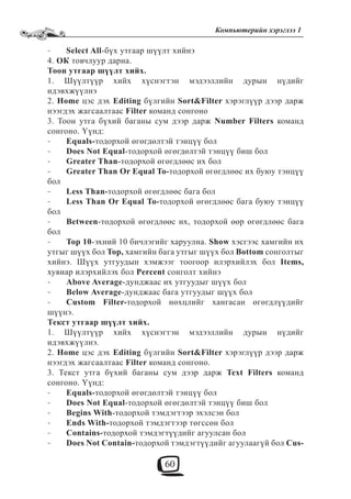 60
Компьютерийн хэрэглээ 1
Select All- -бүх утгаар шүүлт хийнэ
4. ОК товчлуур дарна.
Тоон утгаар шүүлт хийх.
1. Шүүлтүүр хийх хүснэгтэн мэдээллийн дурын нүдийг
идэвхжүүлнэ
2. Home цэс дэх Editing бүлгийн Sort&Filter хэрэглүүр дээр дарж
нээгдэх жагсаалтаас Filter команд сонгоно
3. Тоон утга бүхий баганы сум дээр дарж Number Filters команд
сонгоно. Үүнд:
Equals-- тодорхой өгөгдөлтэй тэнцүү бол
Does Not Equal- -тодорхой өгөгдөлтэй тэнцүү биш бол
Greater Than- -тодорхой өгөгдлөөс их бол
Greater Than Or Equal To-- тодорхой өгөгдлөөс их буюу тэнцүү
бол
Less Than-- тодорхой өгөгдлөөс бага бол
Less Than Or Equal To-- тодорхой өгөгдлөөс бага буюу тэнцүү
бол
Between- -тодорхой өгөгдлөөс их, тодорхой өөр өгөгдлөөс бага
бол
Top 10- -эхний 10 бичлэгийг харуулна. Show хэсгээс хамгийн их
утгыг шүүх бол Top, хамгийн бага утгыг шүүх бол Bottom сонголтыг
хийнэ. Шүүх утгуудын хэмжээг тоогоор илэрхийлэх бол Items,
хувиар илэрхийлэх бол Percent сонголт хийнэ
Above Average- -дунджаас их утгуудыг шүүх бол
Below Average- -дунджаас бага утгуудыг шүүх бол
Custom Filter-- тодорхой нөхцлийг хангасан өгөгдлүүдийг
шүүнэ.
Текст утгаар шүүлт хийх.
1. Шүүлтүүр хийх хүснэгтэн мэдээллийн дурын нүдийг
идэвхжүүлнэ.
2. Home цэс дэх Editing бүлгийн Sort&Filter хэрэглүүр дээр дарж
нээгдэх жагсаалтаас Filter команд сонгоно.
3. Текст утга бүхий баганы сум дээр дарж Text Filters команд
сонгоно. Үүнд:
Equals-- тодорхой өгөгдөлтэй тэнцүү бол
Does Not Equal- -тодорхой өгөгдөлтэй тэнцүү биш бол
Begins With- -тодорхой тэмдэгтээр эхэлсэн бол
Ends With-- тодорхой тэмдэгтээр төгссөн бол
Contains-- тодорхой тэмдэгтүүдийг агуулсан бол
Does Not Contain-- тодорхой тэмдэгтүүдийг агуулаагүй бол Cus-
 