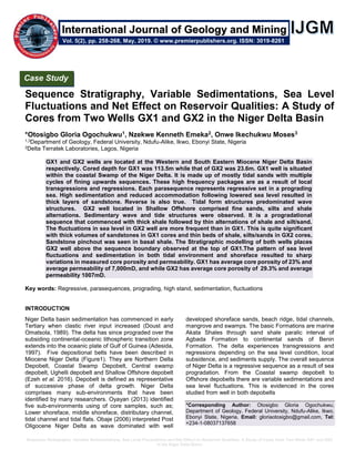 Sequence Stratigraphy, Variable Sedimentations, Sea Level Fluctuations and Net Effect on Reservoir Qualities: A Study of Cores from Two Wells GX1 and GX2
in the Niger Delta Basin
Sequence Stratigraphy, Variable Sedimentations, Sea Level
Fluctuations and Net Effect on Reservoir Qualities: A Study of
Cores from Two Wells GX1 and GX2 in the Niger Delta Basin
*Otosigbo Gloria Ogochukwu1, Nzekwe Kenneth Emeka2, Onwe Ikechukwu Moses3
1,3Department of Geology, Federal University, Ndufu-Alike, Ikwo, Ebonyi State, Nigeria
2Delta Terratek Laboratories, Lagos, Nigeria
GX1 and GX2 wells are located at the Western and South Eastern Miocene Niger Delta Basin
respectively. Cored depth for GX1 was 113.5m while that of GX2 was 23.6m. GX1 well is situated
within the coastal Swamp of the Niger Delta. It is made up of mostly tidal sands with multiple
cycles of fining upwards sequences. These high frequency packages are as a result of local
transgressions and regressions. Each parasequence represents regressive set in a prograding
sea. High sedimentation and reduced accommodation following lowered sea level resulted in
thick layers of sandstone. Reverse is also true. Tidal form structures predominated wave
structures. GX2 well located in Shallow Offshore comprised fine sands, silts and shale
alternations. Sedimentary wave and tide structures were observed. It is a progradational
sequence that commenced with thick shale followed by thin alternations of shale and silt/sand.
The fluctuations in sea level in GX2 well are more frequent than in GX1. This is quite significant
with thick volumes of sandstones in GX1 cores and thin beds of shale, silts/sands in GX2 cores.
Sandstone pinchout was seen in basal shale. The Stratigraphic modelling of both wells places
GX2 well above the sequence boundary observed at the top of GX1.The pattern of sea level
fluctuations and sedimentation in both tidal environment and shoreface resulted to sharp
variations in measured core porosity and permeability. GX1 has average core porosity of 23% and
average permeability of 7,000mD, and while GX2 has average core porosity of 29.3% and average
permeability 1007mD.
Key words: Regressive, parasequences, prograding, high stand, sedimentation, fluctuations
INTRODUCTION
Niger Delta basin sedimentation has commenced in early
Tertiary when clastic river input increased (Doust and
Omatsola, 1989). The delta has since prograded over the
subsiding continental-oceanic lithospheric transition zone
extends into the oceanic plate of Gulf of Guinea (Adesida,
1997). Five depositional belts have been described in
Miocene Niger Delta (Figure1). They are Northern Delta
Depobelt, Coastal Swamp Depobelt, Central swamp
depobelt, Ughelli depobelt and Shallow Offshore depobelt
(Ezeh et al. 2016). Depobelt is defined as representative
of successive phase of delta growth. Niger Delta
comprises many sub-environments that have been
identified by many researchers. Oyayan (2013) identified
five sub-environments using of core samples, such as;
Lower shoreface, middle shoreface, distributary channel,
tidal channel and tidal flats. Obaje (2006) interpreted Post
Oligocene Niger Delta as wave dominated with well
developed shoreface sands, beach ridge, tidal channels,
mangrove and swamps. The basic Formations are marine
Akata Shales through sand shale paralic interval of
Agbada Formation to continental sands of Benin
Formation. The delta experiences transgressions and
regressions depending on the sea level condition, local
subsidence, and sediments supply. The overall sequence
of Niger Delta is a regressive sequence as a result of sea
progradation. From the Coastal swamp depobelt to
Offshore depobelts there are variable sedimentations and
sea level fluctuations. This is evidenced in the cores
studied from well in both depobelts
*Corresponding Author: Otosigbo Gloria Ogochukwu;
Department of Geology, Federal University, Ndufu-Alike, Ikwo,
Ebonyi State, Nigeria. Email: gloriaotosigbo@gmail.com, Tel:
+234-1-08037137658
Case Study
Vol. 5(2), pp. 258-268, May, 2019. © www.premierpublishers.org. ISSN: 3019-8261
International Journal of Geology and Mining
 
